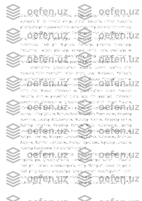 doktorlari   va   nomzodlari   o‘zimizda   ximoya   qiladigan   bo‘ldi.   Tarix   fanidan
xozirgacha   51   fan   nomzodi   ximoya   qildilar.   Respublika   olimlari   mustaqillik
yillarida chet yel mutaxassislari bilan xamkorlikda ilmiy izlanishlar olib bormoqda.
Bioekologiya instituti  olimlari  Germaniya  olimlari  bilan  birgalikda  1993
yildan     beri   Orolbuyi     yekologiyasi     muammolari     bo‘yicha     tadqiqotlar     olib
borishmoqda.   1995   yili   Muynoqda   Germaniya   yordamida   bioekologiya
institutining     xalqaro   yekologiya   stansiyasi   ochildi.   Tarix,   arxeologiya   va
yetnografiya   instituti   olimlari   Avstraliyaning   Sidney   universiteti   olimlari   va
fransuz arxeologlari bilan birgalikda yekspeditsiyalar tashkil yetmoqda. 
Tarixchilarimiz   Qoraqalpog‘iston   xududida   turizmni   targ‘ibot   qilish
maqsadida   “Oltin   marshrut”ni     ishlab     chiqib,     unga     Mizdaxkon,     Yellikqal’a
yodgorliklarini kirgizdilar.   1997   yili   sentabrda   Nukusda   “Qirqqiz”   dostoni va
turkiy folklorni  tadqiq yetish muammolariga bagishlangan  xalqaro ilmiy anjuman
bo‘lib   o‘tdi.   Mustaqil   O‘zbekiston   va   Qoraqalpog‘iston   dolzarb   masalalari
respublika   shoir   va   yozuvchilari   ijodida   katta   o‘rin   yegallaydi.   O‘zbekiston
qaxramonlari,   O‘zbekiston   va   Qoraqalpog‘iston   xalq   shoiri   Ibroxim   Yusupov,
O‘zbekiston   va   Qoraqalpog‘iston   xalq   yozuvchisi   Tulepbergan   Qaipbergenovlar
qatoriga Tolibay Qabulov, Xalmurat Saparov, Gulaysha Yesemuratova, Kengesbay
Raxmonov,  Uzakbay  Abduraxmanov,  Murotbay  Nizonov,  Kengesbay Reimov,
Saginbay   Ibroximov,   Kengesbay   Karimov,   Xalila   Dauletnazarov,   Jiyanbay
Izbaskanov, Baktiyar Genjemuratov, Sharapatdin Ayapov, Gulistan Matyakupova,
Nabiyra   Toreshova,   Munayxan   Jumanazarova,   Gulnara   Nurlepesova,   Abdimurat
Atajanov,   Xurliman   Utemuratova,   Sharigul   Payzullaeva,   Saylaubay   Jumagulov,
Bazarbay Kazakbaev va boshqalar kelib qo‘shildi.
1993yili     yanvarda     Toshkentda     Qoraqalpog‘iston     madaniyati     kunlari,
noyabrda   yesa   Qoraqalpog‘istonda   Toshkent   madaniyati   kunlari        o‘tkazildi.
1993   yili   Toshkent   konservatoriyasida   milliy   “Ajiniyoz”   operasi   ijro yetildi.
1996  yili Qoraqalpoq  xoreografiyasi  tarixida  birinchi  marta “Oyjamol”    nomli
balet    saxnalashtirildi.    Kompozitorlardan N.Muxammaddinov,    K.Zaretdinov,
G.Amaniyazov,         Sh.Paxratdinov,   T.Esirkepov   va   boshkalar   mustaqillik   yillari 