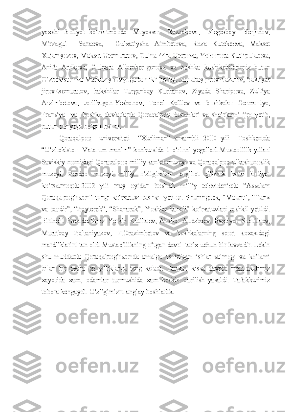 yaxshi   faoliyat   ko‘rsatmoqda.   Muyassar     Razzakova,     Kegesbay     Serjanov,
Mirzagul     Sapaeva,     Gulxatiysha   Aimbetova,   Roza   Kutekeeva,   Makset
Xujaniyozov, Makset Utemuratov, Gulna-44ra Utepova, Yeleonora Kutlipulatova,
Anifa   Artikova,   Gulnara   Allamber-genova   va   boshka   kushikchilarimiz   butun
O‘zbekiston va Markaziy Osiyoga ta-nikli bo‘ldi. Jumabay jirov Bazarov, Baxtiyar
jirovEsemuratov,   bakshilar   Turganbay   Kurbanov,   Ziyada   Sharipova,   Zulfiya
Arzimbetova,     Jarilkagan   Yeshanov,     Tenel     Kalliev     va     boshkalar     Germaniya,
Fransiya     va     boshka   davlatlarda   Qoraqalpoq   dastanlari   va   she’rlarini   ijro   yetib,
butun dunyoga belgili bo‘ldi. 
Qoraqalpoq     universiteti     “Xurliman”   ansambli   2000   yili     Toshkentda
“O‘zbekiston   -Vatanim   manim”   konkursida   1-o‘rinni   yegalladi.Mustaqillik   yillari
Saviskiy nomidagi Qoraqalpoq milliy san’at muzeyi va Qoraqalpoq ulkashunoslik
muzeyi,   Berdaq   muzeyi   milliy   o‘zligimizni   targibot   qilishda   katta   faoliyat
ko‘rsatmoqda.2002   yili   may   oyidan   boshlab   milliy   televidenieda   “Assalam
Qoraqalpog‘iston”   tongi   ko‘rsatuvi   tashkil   yetildi.   Shuningdek,   “Maurit”,   “Tarix
va   taqdir”,   “Bayterek”,   “Shanarak”,   Yoshlar   kanali”   ko‘rsatuvlari   tashkil   yetildi.
Birinchi   Prezidentimiz   Yerkin   Kutibaev,   Alisher   Auezbaev,   Baxtiyar   Nurullaev,
Muratbay   Baltaniyazov,   F.Orazimbetov   va   boshkalarning   sport   soxasidagi
mardliklarini tan oldi.Mustaqillikning o‘tgan davri -tarix uchun bir lavzadir. Lekin
shu   muddatda   Qoraqalpog‘istonda   amalga   oshirilgan   ishlar   salmogi   va   ko‘lami
bilan   bir   necha   un   yilliklarga   teng   keladi.   Tarixan   kiska   davrda   mamlakatimiz
xayotida   xam,   odamlar   turmushida   xam   keskin   burilish   yasaldi.   Tafakkurimiz
tobora kengaydi. O‘zligimizni anglay boshladik. 