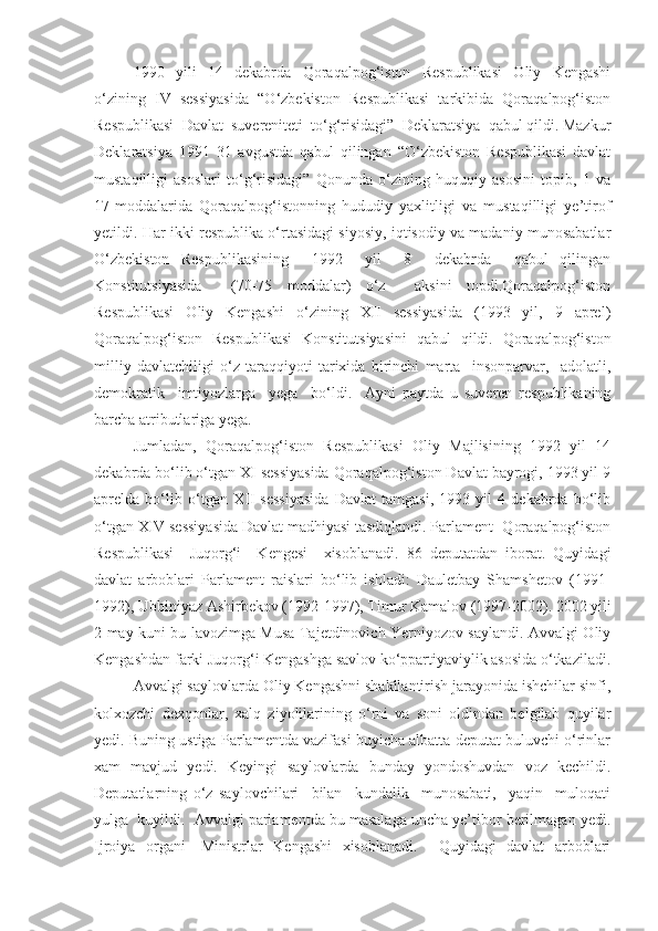 1990   yili   14   dekabrda   Qoraqalpog‘iston   Respublikasi   Oliy   Kengashi
o‘zining   IV   sessiyasida   “O‘zbekiston   Respublikasi   tarkibida   Qoraqalpog‘iston
Respublikasi  Davlat  suvereniteti  to‘g‘risidagi”  Deklaratsiya  qabul qildi. Mazkur
Deklaratsiya   1991   31   avgustda   qabul   qilingan   “O‘zbekiston   Respublikasi   davlat
mustaqilligi   asoslari   to‘g‘risidagi”   Qonunda   o‘zining   huquqiy   asosini   topib,   1   va
17-moddalarida   Qoraqalpog‘istonning   hududiy   yaxlitligi   va   mustaqilligi   ye’tirof
yetildi. Har ikki respublika o‘rtasidagi siyosiy, iqtisodiy va madaniy munosabatlar
O‘zbekiston   Respublikasining     1992     yil     8     dekabrda     qabul   qilingan
Konstitutsiyasida     (70-75   moddalar)   o‘z     aksini   topdi.Qoraqalpog‘iston
Respublikasi   Oliy   Kengashi   o‘zining   XII   sessiyasida   (1993   yil,   9   aprel)
Qoraqalpog‘iston   Respublikasi   Konstitutsiyasini   qabul   qildi.   Qoraqalpog‘iston
milliy   davlatchiligi   o‘z   taraqqiyoti   tarixida   birinchi   marta     insonparvar,     adolatli,
demokratik     imtiyozlarga     yega     bo‘ldi.     Ayni   paytda   u   suveren   respublikaning
barcha atributlariga yega. 
Jumladan,   Qoraqalpog‘iston   Respublikasi   Oliy   Majlisining   1992   yil   14
dekabrda bo‘lib o‘tgan XI sessiyasida Qoraqalpog‘iston Davlat bayrogi, 1993 yil 9
aprelda   bo‘lib   o‘tgan   XII   sessiyasida   Davlat   tamgasi,   1993   yil   4   dekabrda   bo‘lib
o‘tgan XIV sessiyasida Davlat madhiyasi tasdiqlandi. Parlament -Qoraqalpog‘iston
Respublikasi     Juqorg‘i     Kengesi     xisoblanadi.   86   deputatdan   iborat.   Quyidagi
davlat   arboblari   Parlament   raislari   bo‘lib   ishladi:   Dauletbay   Shamshetov   (1991-
1992), Ubbiniyaz Ashirbekov (1992-1997), Timur Kamalov (1997-2002). 2002 yili
2 may kuni bu lavozimga Musa Tajetdinovich Yerniyozov saylandi. Avvalgi Oliy
Kengashdan farki Juqorg‘i Kengashga savlov ko‘ppartiyaviylik asosida o‘tkaziladi.
Avvalgi saylovlarda Oliy Kengashni shakllantirish jarayonida ishchilar sinfi,
kolxozchi   dexqonlar,   xalq   ziyolilarining   o‘rni   va   soni   oldindan   belgilab   quyilar
yedi. Buning ustiga Parlamentda vazifasi buyicha albatta deputat buluvchi o‘rinlar
xam   mavjud   yedi.   Keyingi   saylovlarda   bunday   yondoshuvdan   voz   kechildi.
Deputatlarning   o‘z   saylovchilari     bilan     kundalik     munosabati,     yaqin     muloqati
yulga  kuyildi.  Avvalgi parlamentda bu masalaga uncha ye’tibor berilmagan yedi.
Ijroiya   organi   -Ministrlar   Kengashi   xisoblanadi.     Quyidagi   davlat   arboblari 