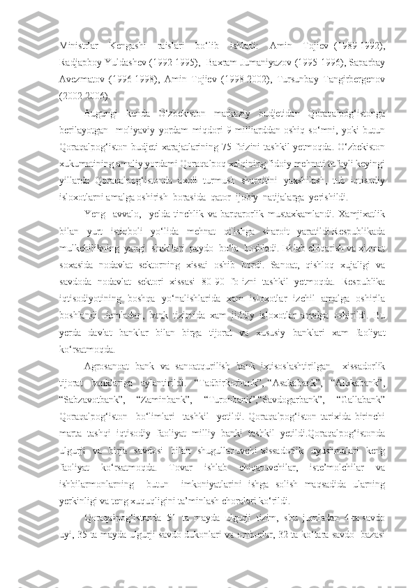 Ministrlar     Kengashi     raislari     bo‘lib     ishladi:     Amin     Tojiev   (1989-1992),
Radjapboy Yuldashev (1992-1995),  Baxram Jumaniyazov (1995-1996), Saparbay
Avezmatov   (1996-1998),   Amin   Tojiev   (1998-2002),   Tursunbay   Tangirbergenov
(2002-2006). 
Bugungi   kunda   O‘zbekiston   markaziy   budjetidan   Qoraqalpog‘istonga
berilayotgan     moliyaviy   yordam   miqdori   9   milliarddan   oshiq   so‘mni,   yoki   butun
Qoraqalpog‘iston budjeti  xarajatlarining 75 foizini  tashkil  yetmoqda. O‘zbekiston
xukumatining amaliy yordami Qoraqalpoq xalqining fidoiy mehnati tufayli keyingi
yillarda   Qoraqalpog‘istonda   axoli   turmush   sharoitini   yaxshilash,   tub   iqtisodiy
isloxotlarni amalga oshirish  borasida  qator  ijobiy  natijalarga  yerishildi.  
Yeng     avvalo,     yelda   tinchlik   va   barqarorlik   mustaxkamlandi.   Xamjixatlik
bilan   yurt   istiqboli   yo‘lida   mehnat   qilishga   sharoit   yaratildi.Respublikada
mulkchilikning  yangi  shakllari  paydo  bo‘la  boshladi. Ishlab chiqarish va xizmat
soxasida   nodavlat   sektorning   xissai   oshib   bordi.   Sanoat,   qishloq   xujaligi   va
savdoda   nodavlat   sektori   xissasi   80-90   fo-izni   tashkil   yetmoqda.   Respublika
iqtisodiyotining   boshqa   yo‘nalishlarida   xam   isloxotlar   izchil   amalga   oshirila
boshlandi.   Jumladan,   bank   tizimida   xam   jiddiy   isloxotlar   amalga   oshirildi.   Bu
yerda   davlat   banklar   bilan   birga   tijorat   va   xususiy   banklari   xam   faoliyat
ko‘rsatmoqda. 
Agrosanoat   bank   va   sanoatqurilish   bank   ixtisoslashtirilgan     xissadorlik
tijorat     banklariga     aylantirildi.     “Tadbirkorbank”,   “Asakabank”,     “Alokabank”,
“Sabzavotbank”,     “Zaminbank”,     “Turonbank”,“Savdogarbank”,     “Gallabank”
Qoraqalpog‘iston     bo‘limlari     tashkil     yetildi.   Qoraqalpog‘iston   tarixida   birinchi
marta   tashqi   iqtisodiy   faoliyat   milliy   banki   tashkil   yetildi.Qoraqalpog‘istonda
ulgurji     va     birja     savdosi     bilan     shugullanuvchi   xissadorlik     uyushmalari     keng
faoliyat     ko‘rsatmoqda.     Tovar     ishlab     chiqaruvchilar,     iste’molchilar     va
ishbilarmonlarning     butun     imkoniyatlarini   ishga   solish   maqsadida   ularning
yerkinligi va teng xuquqligini ta’minlash choralari ko‘rildi.
Qoraqalpog‘istonda  51  ta  mayda  ulgurji  tizim,  shu  jumladan  4-ta savdo
uyi, 35-ta mayda ulgurji savdo dukonlari va omborlar, 32-ta ko‘tara savdo   bazasi 