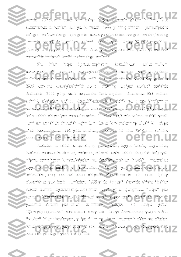 xamda   O‘zbekiston   tovar   xom   ashyo   birjasi   Qoraqalpog‘iston   bo‘limi, 19-ta
supermarket   do‘konlari   faoliyat   ko‘rsatdi.   1999   yilning   birinchi     yanvarigacha
bo‘lgan   ma’lumotlarga   qaraganda   xususiylashtirishdan tushgan   mablag‘larning
umumiy     xajmi     650     million     so‘mni     tashkil     yetdi.   Uning   20   foizi   respublika
ijtimoiy   taraqqiyotiga   ajratildi.   50   foizi   yesa   tadbirkorlarni   qullab-qo‘vvatlash
maqsadida imtiyozli kreditlar ajratishga  sarflandi.  
Shu     bilan     birga     Qoraqalpog‘iston     Respublikasi     davlat   mulkini
xususiylashtirish     qumitasi     xususiylashtirilgan     korxonalar     va   tadbirkorlarni
qullab-quvatlash   maqsadida   13,8   million   so‘m   kredit ajratdi. 2000 yilga kelib
2932   korxona   xususiylashtirildi.Bozor   fondining   faoliyati   sezilarli   ravishda
faollashdi.   2000   yilga   kelib   respublika   fond   birjalari     filiallarida   958   million
so‘mlik   aksiyalar   sotildi.   Respublikada   7807   kichik   va   o‘rta   ishbilarmon
korxonalari, 8977 yakka tartibdagi tadbirkorlar ro‘yxatga olindi. 1996 yil yakuniga
ko‘ra   ishlab   chiqarilgan   maxsulot   xajmi   10   mlrd   355,7   mln   so‘mni   tashkil   yetdi.
Jami   sanoat   ishlab   chiqarish   xajmida   nodavlat   korxonalarining   ulushi   90   foizga
o‘sdi.   Respublikada   1996   yilda   amaldagi   narxlarda   10   mlrd   754,4   mln   so‘mlik
sanoat maxsuloti ishlab chiqarildi.
Paxtadan  ip  ishlab  chiqarish,  ip  gazlamalari,  tayyor  trikotaj  buyu-mlar,
iste’mol   maxsulotlaridan   un,   makaron,   mineral   suvlar   ishlab   chiqarish   ko‘paydi.
Yigma   temir-beton   konstruksiyalari   va   detallari,   toshdan   bezakli     materiallar
tayyorlash,     qandolatchilik     maxsulotlari,     o‘simlik     yog‘i,   uzum   vinosi,   salqin
ichimliklar,   aroq,   osh   tuzi   ishlab   chiqarish   o‘sdi.Sanoatda     bir     qator     ijobiy
o‘zgarishlar  yuz  berdi.  Jumladan,  1995 yilda  Xo‘jayli  shaxrida  shisha  idishlar
zavodi    qurilib   foydalanishga  topshirildi.   1996   yilda   Qungirotda   “Urga”   gaz
sanoati     korxonasida     gaz   kondensati   va   tabiiy   gaz   qazib   chiqarilishi   boshlab
yuborildi.   Aholini   gaz   bilan     ta’minlash     darajasi     83     foizga     yetdi.
“Qoraqalpoqqurilish”     aksionerlik   jamiyatida     Italiya   firmalarining   yuqori   sifatli
jixozlarii   bilan   jixozlangan,   yiliga   60   ming     kv.m.   marmar   bloklari   va   plitalari
ishlab   chiqaradigan   yangi   mramor   sexi   ochildi.   “Nukusun”   zavodida   yesa   spirt
ishlab chiqaradigan yangi sex qo‘rildi. 
