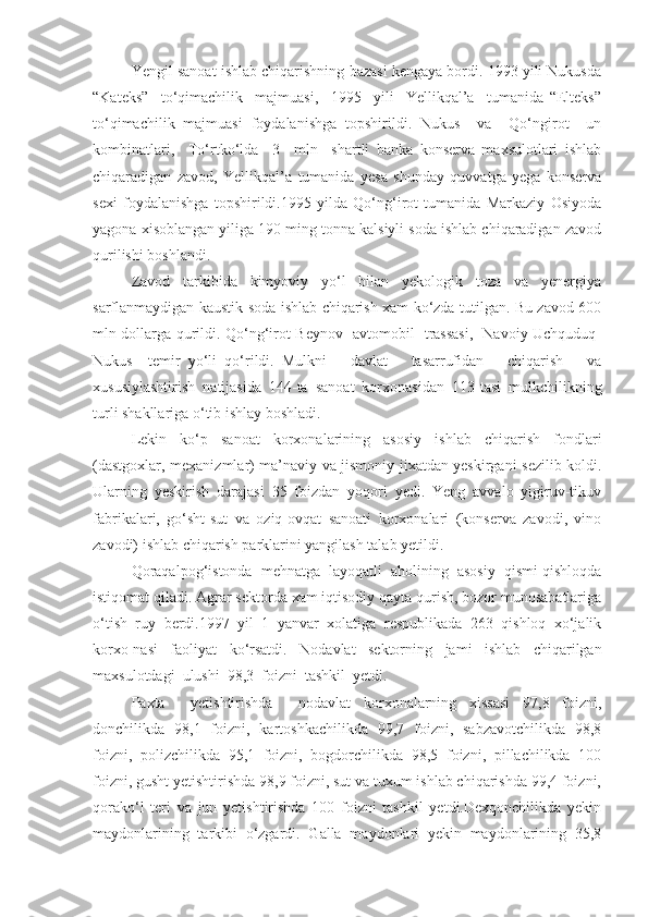 Yengil sanoat ishlab chiqarishning bazasi kengaya bordi. 1993 yili Nukusda
“Kateks”     to‘qimachilik     majmuasi,     1995     yili     Yellikqal’a     tumanida   “Elteks”
to‘qimachilik   majmuasi   foydalanishga   topshirildi.   Nukus     va     Qo‘ngirot     un
kombinatlari,     To‘rtko‘lda     3     mln     shartli   banka   konserva   maxsulotlari   ishlab
chiqaradigan   zavod,   Yellikqal’a   tumanida   yesa   shunday   quvvatga   yega   konserva
sexi   foydalanishga   topshirildi.1995   yilda   Qo‘ng‘irot   tumanida   Markaziy   Osiyoda
yagona xisoblangan yiliga 190 ming tonna kalsiyli soda ishlab chiqaradigan zavod
qurilishi boshlandi.  
Zavod     tarkibida     kimyoviy     yo‘l     bilan     yekologik     toza     va     yenergiya
sarflanmaydigan kaustik soda ishlab chiqarish xam ko‘zda tutilgan. Bu zavod 600
mln dollarga qurildi. Qo‘ng‘irot-Beynov   avtomobil   trassasi,   Navoiy-Uchquduq-
Nukus     temir   yo‘li   qo‘rildi.   Mulkni       davlat       tasarrufidan       chiqarish       va
xususiylashtirish   natijasida   144-ta   sanoat   korxonasidan   113-tasi   mulkchilikning
turli shakllariga o‘tib ishlay boshladi. 
Lekin   ko‘p   sanoat   korxonalarining   asosiy   ishlab   chiqarish   fondlari
(dastgoxlar, mexanizmlar) ma’naviy va jismoniy jixatdan yeskirgani sezilib koldi.
Ularning   yeskirish   darajasi   35   foizdan   yoqori   yedi.   Yeng   avvalo   yigiruv-tikuv
fabrikalari,   go‘sht-sut   va   oziq-ovqat   sanoati   korxonalari   (konserva   zavodi,   vino
zavodi) ishlab chiqarish parklarini yangilash talab yetildi.
Qoraqalpog‘istonda  mehnatga  layoqatli  aholining  asosiy  qismi qishloqda
istiqomat qiladi. Agrar sektorda xam iqtisodiy qayta qurish, bozor munosabatlariga
o‘tish   ruy   berdi.1997   yil   1   yanvar   xolatiga   respublikada   263   qishloq   xo‘jalik
korxo-nasi   faoliyat   ko‘rsatdi.   Nodavlat   sektorning   jami   ishlab   chiqarilgan
maxsulotdagi  ulushi  98,3  foizni  tashkil  yetdi.  
Paxta     yetishtirishda     nodavlat   korxonalarning   xissasi   97,8   foizni,
donchilikda   98,1   foizni,   kartoshkachilikda   99,7   foizni,   sabzavotchilikda   98,8
foizni,   polizchilikda   95,1   foizni,   bogdorchilikda   98,5   foizni,   pillachilikda   100
foizni, gusht yetishtirishda 98,9 foizni, sut va tuxum ishlab chiqarishda 99,4 foizni,
qorako‘l   teri   va   jun   yetishtirishda   100   foizni   tashkil   yetdi.Dexqonchilikda   yekin
maydonlarining   tarkibi   o‘zgardi.   Galla   maydonlari   yekin   maydonlarining   35,8 