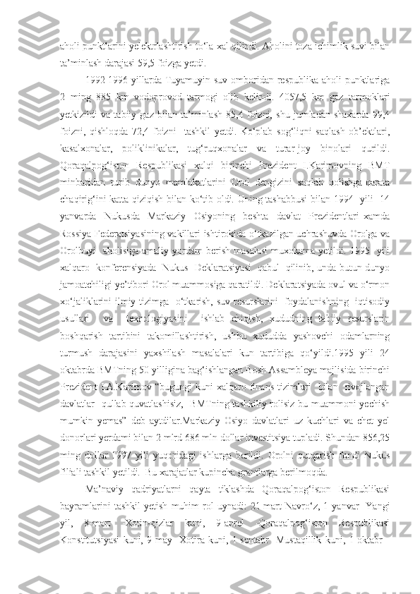 aholi punktlarini yelektrlashtirish to‘la xal qilindi. Aholini toza ichimlik suvi bilan
ta’minlash darajasi 59,5 foizga yetdi.
1992-1996 yillarda Tuyamuyin suv omboridan respublika aholi punktlariga
2   ming   885   km   vodoprovod   tarmogi   olib   kelindi.   4057,5   km   gaz   tarmoklari
yetkizildi   va   tabiiy   gaz   bilan   ta’minlash   85,4   foizni,   shu   jumladan   shaxarda   99,4
foizni,   qishloqda   72,4   foizni     tashkil   yetdi.   Ko‘plab   sog‘liqni   saqlash   ob’ektlari,
kasalxonalar,   poliklinikalar,   tug‘ruqxonalar   va   turar-joy   binolari   qurildi.
Qoraqalpog‘iston   Respublikasi   xalqi   birinchi   Prezident   I.Karimovning   BMT
minbaridan  turib  dunyo  mamlakatlarini  Orol  dengizini  saqlab  qolishga qarata
chaqirig‘ini katta qiziqish bilan ko‘tib oldi. Uning tashabbusi  bilan 1994   yili   14
yanvarda     Nukusda     Markaziy     Osiyoning     beshta     davlat     Prezidentlari   xamda
Rossiya Federatsiyasining vakillari ishtirokida o‘tkazilgan uchrashuvda Orolga va
Orolbuyi    aholisiga   amaliy  yordam   berish   masalasi  muxokama  yetildi.  1995    yili
xalqaro   konferensiyada   Nukus   Deklaratsiyasi   qabul   qilinib, unda butun dunyo
jamoatchiligi ye’tibori Orol muammosiga qaratildi. Deklaratsiyada ovul va o‘rmon
xo‘jaliklarini ilmiy tizimga   o‘tkarish, suv resurslarini    foydalanishning   iqtisodiy
usullari     va     texnologiyasini     ishlab   chiqish,   xududning   tabiiy   resurslarin
boshqarish   tartibini   takomillashtirish,   ushbu   xududda   yashovchi   odamlarning
turmush   darajasini   yaxshilash   masalalari   kun   tartibiga   qo‘yildi.1995   yili   24
oktabrda BMTning 50 yilligina bag‘ishlangan Bosh Assambleya majlisida birinchi
Prezident   I.A.Karimov   “bugungi   kuni   xalqaro   finans   tizimlari     bilan     rivojlangan
davlatlar   qullab-quvatlashisiz,    BMTning tashkiliy rolisiz  bu muammoni yechish
mumkin   yemas”   deb   aytdilar.Markaziy   Osiyo   davlatlari   uz   kuchlari   va   chet   yel
donorlari yerdami bilan 2 mlrd 686 mln dollar investitsiya tupladi. Shundan 856,25
ming   dollar   1997   yili   yuqoridagi   ishlarga   berildi.   Orolni   qutqarish   fondi   Nukus
filiali tashkil yetildi.  Bu xarajatlar kupincha grantlarga berilmoqda.
Ma’naviy   qadriyatlarni   qayta   tiklashda   Qoraqalpog‘iston   Respublikasi
bayramlarini   tashkil   yetish   muhim   rol   uynadi:   21-mart   Navro‘z,   1   yanvar   -Yangi
yil,   8-mart   -Xotin-qizlar   kuni,   9-aprel   -Qoraqalpog‘iston   Respublikasi
Konstitutsiyasi   kuni,   9-may   -Xotira   kuni,   1-sentabr   -Mustaqillik   kuni,   1-oktabr   - 