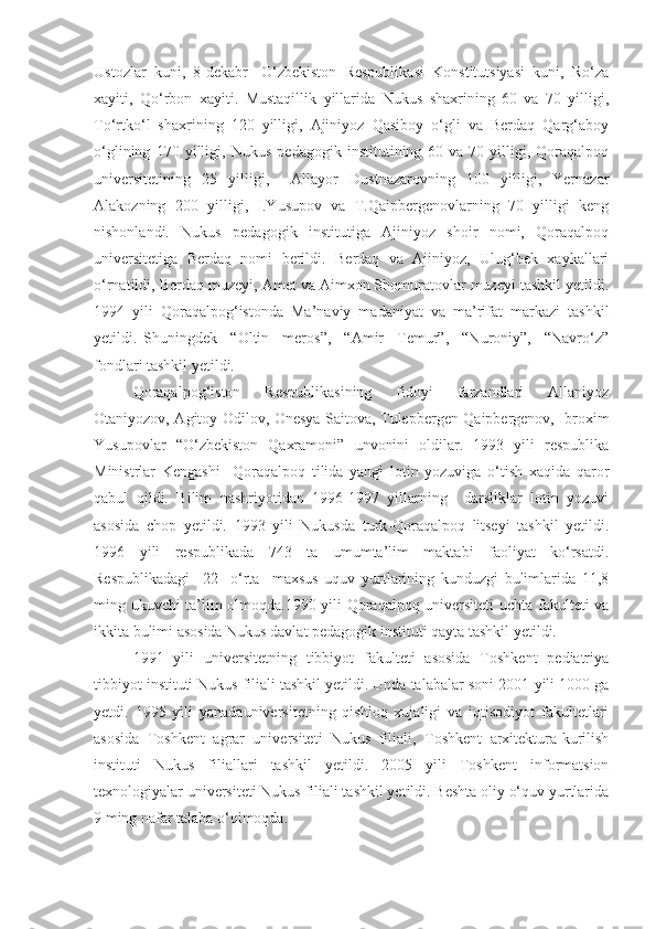 Ustozlar   kuni,   8-dekabr   -O‘zbekiston   Respublikasi   Konstitutsiyasi   kuni,   Ro‘za
xayiti,   Qo‘rbon   xayiti.   Mustaqillik   yillarida   Nukus   shaxrining   60   va   70   yilligi,
To‘rtko‘l   shaxrining   120   yilligi,   Ajiniyoz   Qasiboy   o‘gli   va   Berdaq   Qarg‘aboy
o‘glining   170   yilligi,   Nukus   pedagogik   institutining   60   va   70   yilligi,   Qoraqalpoq
universitetining   25   yilligi,     Allayor   Dustnazarovning   100   yilligi,   Yernazar
Alakozning   200   yilligi,   I.Yusupov   va   T.Qaipbergenovlarning   70   yilligi   keng
nishonlandi.   Nukus   pedagogik   institutiga   Ajiniyoz   shoir   nomi,   Qoraqalpoq
universitetiga   Berdaq   nomi   berildi.   Berdaq   va   Ajiniyoz,   Ulug‘bek   xaykallari
o‘rnatildi, Berdaq muzeyi, Amet va Aimxon Shomuratovlar muzeyi tashkil yetildi.
1994   yili   Qoraqalpog‘istonda   Ma’naviy   madaniyat   va   ma’rifat   markazi   tashkil
yetildi.   Shuningdek     “Oltin     meros”,     “Amir     Temur”,     “Nuroniy”,     “Navro‘z”
fondlari tashkil yetildi.
Qoraqalpog‘iston     Respublikasining     fidoyi     farzandlari     Allaniyoz
Otaniyozov, Agitoy Odilov, Onesya Saitova, Tulepbergen Qaipbergenov, Ibroxim
Yusupovlar   “O‘zbekiston   Qaxramoni”   unvonini   oldilar.   1993   yili   respublika
Ministrlar   Kengashi     Qoraqalpoq   tilida   yangi   lotin   yozuviga   o‘tish   xaqida   qaror
qabul   qildi.   Bilim   nashriyotidan   1996-1997   yillarning     darsliklar   lotin   yozuvi
asosida   chop   yetildi.   1993   yili   Nukusda   turk-Qoraqalpoq   litseyi   tashkil   yetildi.
1996   yili   respublikada   743   ta   umumta’lim   maktabi   faoliyat   ko‘rsatdi.
Respublikadagi     22     o‘rta     maxsus   uquv   yurtlarining   kunduzgi   bulimlarida   11,8
ming ukuvchi ta’lim olmoqda.1990 yili Qoraqalpoq universiteti uchta fakulteti va
ikkita bulimi asosida Nukus davlat pedagogik instituti qayta tashkil yetildi. 
1991   yili   universitetning   tibbiyot   fakulteti   asosida   Toshkent   pediatriya
tibbiyot instituti Nukus filiali tashkil yetildi. Unda talabalar soni 2001-yili 1000 ga
yetdi.   1995   yili   yanadauniversitetning   qishloq   xujaligi   va   iqtisodiyot   fakultetlari
asosida   Toshkent   agrar   universiteti   Nukus   filiali,   Toshkent   arxitektura-kurilish
instituti   Nukus   filiallari   tashkil   yetildi.   2005   yili   Toshkent   informatsion
texnologiyalar universiteti Nukus filiali tashkil yetildi. Beshta oliy o‘quv yurtlarida
9 ming nafar talaba o‘qimoqda. 