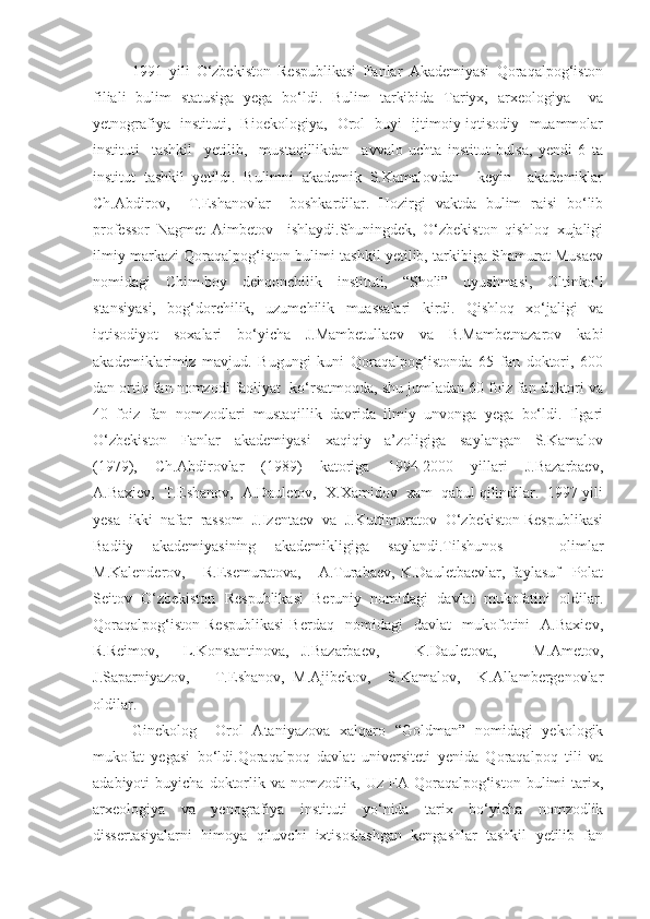 1991   yili   O‘zbekiston   Respublikasi   Fanlar   Akademiyasi   Qoraqalpog‘iston
filiali   bulim   statusiga   yega   bo‘ldi.   Bulim   tarkibida   Tariyx,   arxeologiya     va
yetnografiya   instituti,   Bioekologiya,   Orol   buyi   ijtimoiy-iqtisodiy   muammolar
instituti     tashkil     yetilib,     mustaqillikdan     avvalo   uchta   institut   bulsa,   yendi   6   ta
institut   tashkil   yetildi.   Bulimni   akademik   S.Kamalovdan     keyin     akademiklar
Ch.Abdirov,     T.Eshanovlar     boshkardilar.   Hozirgi   vaktda   bulim   raisi   bo‘lib
professor   Nagmet   Aimbetov     ishlaydi.Shuningdek,   O‘zbekiston   qishloq   xujaligi
ilmiy markazi Qoraqalpog‘iston bulimi tashkil yetilib, tarkibiga Shamurat Musaev
nomidagi   Chim-boy   dehqonchilik   instituti,   “Sholi”   uyushmasi,   Oltinko‘l
stansiyasi,   bog‘dorchilik,   uzumchilik   muassalari   kirdi.   Qishloq   xo‘jaligi   va
iqtisodiyot   soxalari   bo‘yicha   J.Mambetullaev   va   B.Mambetnazarov   kabi
akademiklarimiz   mavjud.   Bugungi   kuni   Qoraqalpog‘istonda   65   fan   doktori,   600
dan ortiq fan nomzodi faoliyat  ko‘rsatmoqda, shu jumladan 60 foiz fan doktori va
40   foiz   fan   nomzodlari   mustaqillik   davrida   ilmiy   unvonga   yega   bo‘ldi.   Ilgari
O‘zbekiston     Fanlar     akademiyasi     xaqiqiy     a’zoligiga     saylangan     S.Kamalov
(1979),     Ch.Abdirovlar     (1989)     katoriga     1994-2000     yillari     J.Bazarbaev,
A.Baxiev,  T.Eshanov,  A.Dauletov,  X.Xamidov  xam  qabul qilindilar.  1997 yili
yesa  ikki  nafar  rassom  J.Izentaev  va  J.Kuttimuratov  O‘zbekiston Respublikasi
Badiiy   akademiyasining   akademikligiga   saylandi.Tilshunos       olimlar
M.Kalenderov,       R.Esemuratova,       A.Turabaev,   K.Dauletbaevlar,   faylasuf     Polat
Seitov   O‘zbekiston   Respublikasi   Beruniy   nomidagi   davlat   mukofatini   oldilar.
Qoraqalpog‘iston   Respublikasi   Berdaq     nomidagi     davlat     mukofotini     A.Baxiev,
R.Reimov,     L.Konstantinova,   J.Bazarbaev,       K.Dauletova,       M.Ametov,
J.Saparniyazov,       T.Eshanov,   M.Ajibekov,     S.Kamalov,     K.Allambergenovlar
oldilar.    
Ginekolog     Orol   Ataniyazova   xalqaro   “Goldman”   nomidagi   yekologik
mukofat   yegasi   bo‘ldi.Qoraqalpoq   davlat   universiteti   yenida   Qoraqalpoq   tili   va
adabiyoti   buyicha   doktorlik   va   nomzodlik,  Uz   FA  Qoraqalpog‘iston   bulimi   tarix,
arxeologiya   va   yenografiya   instituti   yo‘nida   tarix   bo‘yicha   nomzodlik
dissertasiyalarni   himoya   qiluvchi   ixtisoslashgan   kengashlar   tashkil   yetilib   fan 