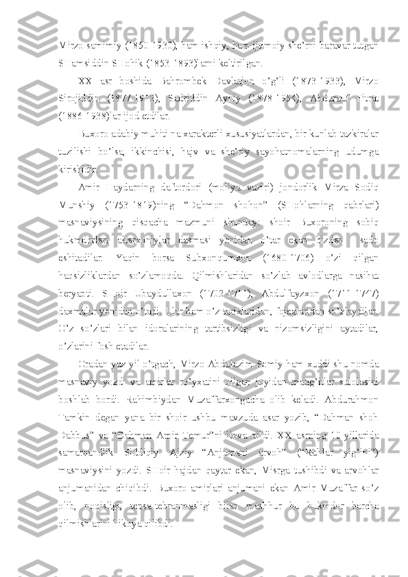 Mirzo samimiy (1850-1930), ham ishqiy, ham ijtimoiy she’rni baravar tutgan
SHamsiddin SHohik (1853-1893)larni keltirilgan.
XX   asr   boshida   Bahrombek   Davlatjon   o’g’li   (1873-1933),   Mirzo
Sirojiddin   (1877-1912),   Sadriddin   Ayniy   (1878-1954),   Abdurauf   Fitrat
(1886-1938)lar ijod etdilar.
Buxoro adabiy muhiti na xarakterli xususiyatlardan, bir kunlab tazkiralar
tuzilishi   bo’lsa,   ikkinchisi,   hajv   va   she’riy   sayohatnomalarning   udumga
kirishidir.
Amir   Haydarning   daftordori   (moliya   vaziri)   jondorlik   Mirza   Sodiq
Munshiy   (1753-1819)ning   “Dahmon   shohon”   (SHohlarning   qabrlari)
masnaviysining   qisqacha   mazmuni   shunday:   shoir   Buxoroning   sobiq
hukmdorlari   altarxoniylar   dasmasi   yonidan   o’tar   ekan   bizdan     sado
eshitadilar.   Yaqin   borsa   Subxonqumxon   (1680-1706)   o’zi   qilgan
haqsizliklardan   so’zlamoqda.   Qilmishlaridan   so’zlab   avlodlarga   nasihat
beryapti.   SHoir   Ubaydullaxon   (1702-1711),   Abdulfayzxon   (1711-1747)
daxmalar yonidan o’tadi. Ular ham o’z tarixlaridan, fojealaridan so’zlaydilar.
O’z   so’zlari   bilan   idoralarining   tartibsizligi   va   nizomsizligini   aytadilar,
o’zlarini fosh etadilar.
Oradan yuz yil o’tgach, Mirzo Abdulazim Somiy ham xuddi shu nomda
masnaviy   yozdi   va   amirlar   ro’yxatini   qilgan   joyidan   mang’itlar   sulolasini
boshlab   bordi.   Rahimbiydan   Muzaffarxongacha   olib   keladi.   Abdurahmon
Tamkin   degan   yana   bir   shoir   ushbu   mavzuda   asar   yozib,   “Dahman   shoh
Dabbus”   va   “Dahman   Amir   Temur”ni   ilova   qildi.   XX   asrning   10-yillarida
samarqandlik   Siddiqiy   Ajziy   “Anjumani   arvoh”   (“Ruhlar   yig’ini”)
masnaviysini   yozdi.   SHoir   hajdan   qaytar   ekan,   Misrga   tushibdi   va   arvohlar
anjumanidan   chiqibdi.   Buxoro   amirlari   anjumani   ekan   Amir   Muzaffar   so’z
olib,   noqisligi,   tepsa-tebranmasligi   bilan   mashhur   bu   hukmdor   barcha
qilmishlarini hikoya qilibdi. 