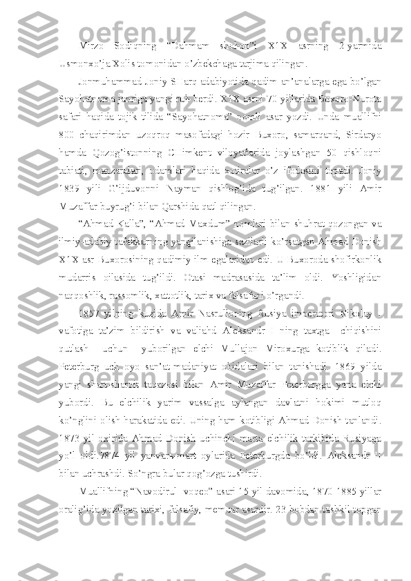 Mirzo   Sodiqning   “Dahmam   shohon”i   X1X   asrning   2-yarmida
Usmonxo’ja Xolis tomonidan o’zbekchaga tarjima qilingan.
Jonmuhammad Joniy SHarq adabiyotida qadim an’analarga ega bo’lgan
Sayohatnoma janriga yangi ruh berdi. X1X asrni 70-yillarida Buxoro-Nurota
safari   haqida   tojik   tilida   “Sayohatnoma”   nomli   asar   yozdi.   Unda   muallifni
800   chaqirimdan   uzoqroq   masofadagi   hozir   Buxoro,   samarqand,   Sirdaryo
hamda   Qozog’istonning   CHimkent   viloyatlarida   joylashgan   50   qishloqni
tabiati,   manzaralari,   odamlari   haqida   xotiralar   o’z   ifodasini   topadi.   Joniy
1839   yili   G’ijduvonni   Nayman   qishlog’ida   tug’ilgan.   1881   yili   Amir
Muzaffar buyrug’i bilan Qarshida qatl qilingan.
“Ahmad Kalla”, “Ahmad Maxdum” nomlari bilan shuhrat qozongan va
ilmiy-adabiy tafakkurning yangilanishiga sezilarli ko’rsatgan Ahmad Donish
X1X asr Buxorosining qadimiy ilm egalaridan edi. U Buxoroda shofirkonlik
mudarris   oilasida   tug’ildi.   Otasi   madrasasida   ta’lim   oldi.   Yoshligidan
naqqoshlik, rassomlik, xattotlik, tarix va falsafani o’rgandi.
1857   yilning   kuzida   Amir   Nasrulloning   Rusiya   imperatori   Nikolay   I
vafotiga   ta’zim   bildirish   va   valiahd   Aleksandr   I   ning   taxtga     chiqishini
qutlash     uchun     yuborilgan   elchi   Mullajon   Miroxurga   kotiblik   qiladi.
Peterburg   uch   oyo   san’at-madaniyat   obidalari   bilan   tanishadi.   1869   yilda
yangi   shart-sharoit   taqazosi   bilan   Amir   Muzaffar   Peterburgga   yana   elchi
yubordi.   Bu   elchilik   yarim   vassalga   aylangan   davlatni   hokimi   mutloq
ko’nglini olish harakatida edi. Uning ham kotibligi Ahmad Donish tanlandi.
1873   yil   oxirida   Ahmad   Donish   uchinchi   marta   elchilik   tarkibida   Rusiyaga
yo’l   oldi.7874   yil   yanvarь-mart   oylarida   Peterburgda   bo’ldi.   Aleksandr   II
bilan uchrashdi. So’ngra bular qog’ozga tushirdi. 
Muallifning “Navodirul -voqeo” asari 15 yil davomida, 1870-1885 yillar
oralig’ida yozilgan tarixi, falsafiy, memuar asardir. 23 bobdan tashkil topgan 