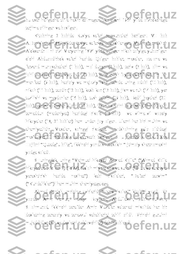 bu   asar   haligacha   to’la   nashr   etilmagan.   Bir   qismi   1964   yilda   o’zbekchaga
tarjima qilingan va bosilgan.
Kitobning   2   bobida   Rusiya   safari   taassurotlari   berilgan.   VII   bob
A.Donishning   1869   yilda   Rusiya   safariga   bag’ishlangan.   VIII   bob   podshoh
Aleksandr II ni qizi Maryaning 1874 yilda bo’lgan nikoh to’yiga yuborilgan
elchi   Abduqodirbek   safari   haqida.   Qolgan   boblar,   masalan,   ota-ona   va
farzand   munosabatlari   (1-bob),   mol-dunyo   (2-bob),   tarix   (3-bob),   olim   va
johil taqdiri (4-bob), vaqt qadri (5-bob), safar qilish foydalari (6-bob), ilm-fan
manfaati   (9-bob),   haqiqiy   va   majoziy   ishq   hamda   uning   odobi   (10-bob),
nikoh (11-bob), taqdir (12-bob), kasb-kor (13-bob), jism va ruh (14-bob), yer
tuzilishi   va   maydonlar   (16-bob),   tush   ta’biri   (19-bob),   Bedil   baytlari   (20-
bob), ayrim hodisalar talqini (22-bob), inson axloqini belgilash (23-bob) kabi
tamaddun   (madaniyat)   haqidagi   risola   (15-bob)     va   xilma-xil   voqeiy
hikoyalar   (18,   21-boblar)   ham   undan   joy   olgan.   Ularni   har   biri   muhim   va
ahamiyatlidir.   Masalan,   so’nggi   risolada     podshohning   xalq   oldidagi
mas’uliyat   10   mart   asosida   ko’rsatib   berilgan.   SHu   jihatdan   u   Yusuf   Xos
Hojibni “Qutadg’u bilig”, ikkinchi yondosh Rusokin “Ijtimoiy shartnomasini
yodga soladi.
SHuningdek,   uning   “Majmuai   hikoyati   Ahmad   Kolla”   (“Ahmad   Kolla
hikoyatlari to’plami”) (1877), “Isloh miyoni shis va sunn” (“SHia va sunniyni
yarashtirish   haqida   nasihat”)   kabi   risolalari,   “Daftari   taqvim”
(“Kundaliklar”)i ham muhim ahamiyatga ega.
Ahmad   Donish   umrining   oxirlarida   “Tarix   risolasi”   kitobini   yozdi.   Bir
yoqdan   Amir   Temur,   Husayn   Boyqaro,   Abdullaxon,   Subhonqulixon,
SHohmurod,   ikkinchi   tarafdan   Amir   Muzafar   saltanati   misolida   har   bir
davlatning   taraqqiy   va   tanazzul   sabablarini   tahlil   qildi.   Birinchi   guruhni
mujaddidlar (din va davlatni poklovchilar) deb hisoblaydi. 