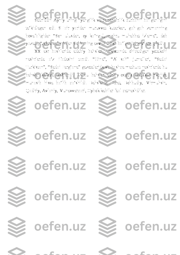 Sadriddin  Ayniy  uning  “yangilik  va  haqcho’plik  qurboni”  bo’lganligini
ta’kidlagan   edi.   SHoir   yoridan   muruvvat   kutarkan,   goh-goh   zamonning
bevafoligidan   “Sen   ulusdan,   ey   ko’ngul,   mehru   muhabbat   izlama”,   deb
yozadi, “Jabru zulm bilan Sahboning axvoli fone” bo’lganini ma’lum qiladi.
XX   asr   boshlarida   adabiy   bahslar   Turkistonda   chiqadigan   yetakchi
nashrlarda   o’z   ifodasini   topdi.   “Oina”,   “Al-Isoh”   jurnallari,   “Sadoi
Turkiston”, “Sadoi Farg’ona” gazetalarida va boshqa matbuot nashrlarda bu
bahslar   ko’zga   tashlandi.   Ushbu   bahslar   adabiy-estetik   tafakkur   rivojiga
munosib   hissa   bo’lib   qo’shildi.   Bahslarda   Fitrat,   Behbudiy,   Mirmuhsin,
Qodiriy, Avloniy, Munavvarqori, Oybek kabilar faol qatnashdilar. 