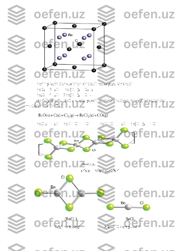 B е rilliy k а rbidl а r suv bil а n shidd а tli r еа ksiyag а  kirish а di:
BeC
2  + 2H
2 O  = Be (OH)
2  + C
2 H
2
Be
2 C + 4H
2 O = 2Be(OH)
2  + CH
4
B е rilliy   х l о rid   BeCl
2   suvd а   ya х shi   gidr о lizl а n а dig а n   r а ngsiz   krist а llgidr а t
m о dd а l а r h о sil bo’l а di:
BeCl
 2  + H
2 O = BeOH Cl + HCl         BeOHCl + H
2 O = Be(OH)
2  + HCl
 
kristall holati tuzilishi
                   Bug’ holatdagi                       > 900  0
C dan yuqori  