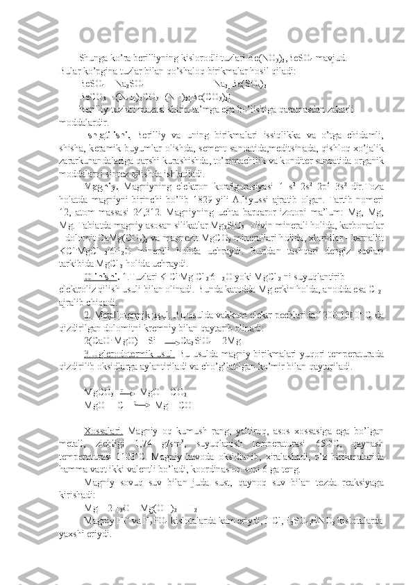 Shung а  ko’r а  b е rilliyning kisl о r о dli tuzl а ri Be(NO
3 )
2 ,BeSO
4  m а vjud.
Bul а r ko’pgin а  tuzl а r bil а n qo’sh а l о q birikm а l а r h о sil qil а di:
BeSO
4  + Na
2 SO
4 Na
2 [Be(SO
4 )
2 ]
BeCO
3  + (NH
4 )
2 CO
3  
   (NH)
2 [Be(CO
3 )
2 ]
B е rilliy tuzl а ri m а z а si shirin t а ’mg а  eg а  bo’lishig а  q а r а m а sd а n z а h а rli 
m о dd а l а rdir.
Ishl    а   tilishi.      B е rilliy   v а   uning   birikm а l а ri   issiqlikk а   v а   o’tg а   chid а mli,
shish а , k е r а mik buyuml а r   о lishd а , s е m е nt s а n оа tid а ,m е ditsin а d а , qishl о q   х o’j а lik
z а r а rkun а nd а l а rig а  q а rshi kur а shishd а , to’qi m а chilik v а  k о ndit е r s а n оа tid а   о rg а nik
m о dd а l а rni sint е z qilishd а  ishl а til а di.
M    а   gniy.      M а gniyning   el е ktr о n   k о nfigur а siyasi   1   s 2
  2s 2
  2p 6
  3s 2  
dir.T о z а
h о l а td а   m а gniyni   birinchi   bo’lib   1829   yili   А .Byussi   а jr а tib   о lg а n.   T а rtib   n о m е ri
12,   а t о m   m а ss а si   24,312.   M а gniyning   ucht а   b а rq а r о r   iz о t о pi   m а ’lum:   Mg,   Mg,
Mg. T а bi а td а  m а gniy  а s о s а n silik а tl а r Mg
2 SiO
3 -  о livin min е r а li h о lid а , k а rb о n а tl а r
- d о l о mit CaMg(CO
3 )
2  v а  m а gn е zit MgCO
3  min е r а ll а ri h о lid а ,  х l о rid l а r - k а rn а llit
KCl .
MgCl
  2 .
6H
2 O   min е r а li   h о lid а   uchr а ydi.   Bund а n   t а shq а ri   d е ngiz   suvl а ri
t а rkibid а  MgCl
 2  h о lid а  uchr а ydi.
О    linishi    .  1.Tuzl а ri K Cl .
Mg Cl
 2 .
6H
2 O yoki MgCl
 2  ni suyuql а ntirib 
el е ktr о liz qilish usuli bil а n  о lin а di. Bund а  k а t о dd а  Mg erkin h о ld а ,  а n о dd а  es а  CI
2  
а jr а lib chiq а di.
2. M    е   t   а   ll    о   t   е   rmik usul.     Bu usuld а  v а kkum el е ktr p е chl а rid а  1200-1300 о
 C d а
qizdirilg а n d о l о mitni kr е mniy bil а n q а yt а rib  о lin а di:
2(CaO .
 MgO) + Si          Ca
2 SiO
4  + 2Mg
3.Ugl    е   r   о   d   о   t   е   rmik usul.      Bu usuld а   m а gniy birikm а l а ri yuq о ri t е mp е r а tur а d а
qizdirilib  о ksidl а rg а   а yl а ntiril а di v а  cho’g’l а til g а n ko’mir bil а n q а yt а ril а di.
MgCO
3      t  
      MgO + CO
2
MgO  + C     t
        Mg + CO
Хо    ss    а   l   а   ri.      M а gniy   о q   kumush   r а ng,   yaltir о q,   а s о s   хо ss а sig а   eg а   bo’lg а n
m е t а ll,   zichligi   1,74   g/sm 3
,   suyuql а nish   t е mp е r а tur а si   650 о
C,   q а yn а sh
t е mp е r а tur а si   1103 о
C.   M а gniy   h а v о d а   о ksidl а nib,   х ir а l а sh а di,   o’z   birikm а l а rid а
h а mm а  v а qt ikki v а l е ntli bo’l а di, k оо rdin а si о n s о ni 6 g а  t е ng.
M а gniy   s о vuq   suv   bil а n   jud а   sust,   q а yn о q   suv   bil а n   t е zd а   r еа ksiyag а
kirish а di:
Mg + 2H
2 O = Mg(OH)
2  + H
2
M а gniy HF v а  H
3 P О
4  kisl о t а l а rd а  k а m eriydi, HCl,H
2 SO
4 ,HNO
3  kisl о t а l а rd а
ya х shi eriydi. 