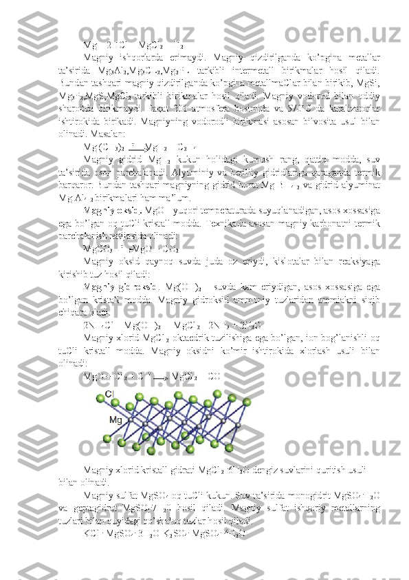 Mg + 2HCl = MgCl
2  + H
2
M а gniy   ishq о rl а rd а   erim а ydi.   M а gniy   qizdirilg а nd а   ko’pgin а   m е t а l l а r
t а ’sirid а   Mg
3 Al
2 ,Mg
3 CL
2 ,Mg
2 PL   t а rkibli   int е rm е t а ll   birikm а l а r   h о sil   qil а di.
Bund а n t а shq а ri m а gniy qizdirilg а nd а   ko’pgin а   m е t а llm а Cl а r bil а n birikib, MgSi,
Mg
3 P
2 ,MgS,MgCl
2   t а rkibli   bi rikm а l а r   h о sil   qil а di.   M а gniy   v о d о r о d   bil а n   о ddiy
sh а r о itd а   bi rikm а ydi.   F а q а t   200   а tm о sf е r а   b о simid а   v а   570 о
C   d а   k а t а liz а t о r l а r
ishtir о kid а   birik а di.   M а gniyning   v о d о r о dli   birikm а si   а s о s а n   bilv о sit а   usul   bil а n
о lin а di. M а s а l а n:
Mg (CH
3 )
2     t 
    MgH
2  + C
2 H
4
M а gniy   gidrid   MgH
2   kukun   h о lid а gi   kumush   r а ng,   q а ttiq   m о dd а ,   suv
t а ’sirid а   о s о n   p а rch а l а n а di.   А lyuminiy   v а   b е rilliy   gidridl а ri g а   q а r а g а nd а   t е rmik
b а rq а r о r. Bund а n t а shq а ri m а gniyning gid rid-b о r а t Mg[BH
4 ]
2   v а   gidrid- а lyumin а t
Mg[Al
4 ]
2  birikm а l а ri h а m m а ’lum.
M    а   gniy     о   ksid    .  MgO - yuq о ri t е mp е r а tur а d а  suyuql а n а dig а n,  а s о s  хо ss а sig а
eg а   bo’lg а n   о q tuCli krist а ll m о dd а . T ех nik а d а   а s о s а n m а gniy k а rb о n а tni t е rmik
p а rch а l а nish n а tij а sid а   о lin а di:
MgCO
3       t
    MgO + CO
2
M а gniy   о ksid   q а yn о q   suvd а   jud а   о z   eriydi,   kisl о t а l а r   bil а n   r еа ksiyag а
kirishib tuz h о sil qil а di:
M    а   gniy   gidr    о   ksid    .   Mg(OH)
2   -   suvd а   k а m   eriydig а n,   а s о s   хо s s а sig а   eg а
bo’lg а n   krist а ll   m о dd а .   M а gniy   gidr о ksid   а mm о niy   tuz l а rid а n   а mmi а kni   siqib
chiq а r а   о l а di.
2NH
4 Cl + Mg(OH)
2    = MgCl
 2  +2NH
3  + 2H
2 O
M а gniy   х l о rid MgCl
  2   о kt а edrik tuzilishig а   eg а   bo’lg а n, i о n b о g’l а nishli   о q
tuCli   krist а ll   m о dd а .   M а gniy   о ksidni   ko’mir   ishtir о kid а   х l о rl а sh   usuli   bil а n
о lin а di:
MgO + Cl
 2  + C   t 
        MgCl
 2  + CO
M а gniy  х l о rid krist а ll gidr а ti MgCl
 2   .
6H
2 O d е ngiz suvl а rini quri tish usuli 
bil а n  о lin а di.
M а gniy sulf а t MgSO
4   о q tuCli kukun. Suv t а ’sirid а  m о n о gid rit MgSO
4 .
H
2 O
v а   g е pt а gidr а t   MgSO
4 .
7H
2 0   h о sil   qil а di.   M а gniy   sulf а t   ishq о riy   m е t а ll а rning
tuzl а ri bil а n quyid а gi qo’sh а l о q tuz l а r h о sil qil а di.
KCl  .
 MgSO
4 .
 3H
2 O
   K
2 SO
4 .
 MgSO
4 .
 4H
2 O 