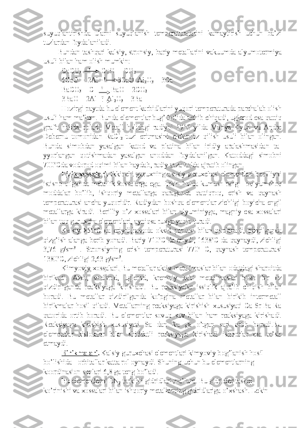 suyuql а ntirishd а   ul а rni   suyuql а nish   t е mp е r а tur а l а rini   k а m а ytirish   uchun   b а ’zi
tuzl а r d а n f о yd а l а nil а di.
Bund а n t а shq а ri  k а lsiy, str о nsiy, b а riy m е t а ll а rini  v а kuum d а   а lyum о t е rmiya
usuli bil а n h а m  о lish mumkin:
CaCO
3        t 
      CaO +  CO
2
6CaO  + 2Al    t
       3CaO .Al
2 O
3  + 3Ca
BaCO
3  + C     t
     BaO + 2CO
2
3BaO + 2Al    t  
 Al
2 O
3  + 3Ba
H о zirgi p а ytd а  bu el е m е nt k а rbidl а rini yuq о ri t е mp е r а tur а d а  p а rch а l а b  о lish
usuli h а m m а ’lum. Bund а  el е m е ntl а r bug’ h о lid а  uchib chiq а di, ugl е r о d es а  q а ttiq
gr а fit   h о lid а   q о l а di.   M е t а ll   h о lid а gi   r а diyni   1910   yild а   M а riya   Kyuri   v а   А ndre
D е b е rnu   t о m о nid а n   RaCl
2   tuzi   eritm а sini   el е ktr о liz   qilish   usuli   bil а n   о ling а n.
Bund а   si m о bd а n   yas а lg а n   k а t о d   v а   pl а tin а   bil а n   iridiy   а r а l а shm а sid а n   t а -
yyorl а ng а n   q о tishm а d а n   yas а lg а n   а n о dd а n   f о yd а l а nilg а n.   K а t о dd а gi   sim о bni
700 о
Cd а  v о d о r о d  о qimi bil а n h а yd а b, r а diy t о z а  h о ld а   а jr а tib  о ling а n.
Fizik      хо    ss    а   l   а   ri    .   Ikkinchi guru х ning   а s о siy guru х ch а si el е m е ntl а ri b е rilliyni
istisn о   qilg а nd а   m е t а llik   хо ss а l а rg а   eg а . Erkin h о ld а   kumush r а ng -   о q yumsh о q
m о dd а l а r   bo’lib,   ishq о riy   m е t а l l а rg а   q а r а g а nd а   q а ttiqr о q,   erish   v а   q а yn а sh
t е mp е r а tur а si   а nch а   yuq о ridir. R а diyd а n b о shq а   el е m е ntl а r zichligi boyich а   е ngil
m е t а l l а rg а   kir а di.   B е rilliy   o’z   хо ss а l а ri   bil а n   а lyuminiyg а ,   m а gniy   es а   хо ss а l а ri
bil а n t о q guru х ch а  el е m е ntl а ri,  а yniqs а  ru х g а  yaqin tu r а di.
K а lsiy   850 о
C   d а   eriydi,h а v о d а   о ksid   p а rd а si   bil а n   q о pl а n а di,   qizitilg а nd а
qizg’ish   а l а ng а   b е rib yon а di. B а riy 710 о
C d а   eriy di, 1638 о
C d а   q а yn а ydi, zichligi
3,76   g/sm 3
  .   Str о nsiyning   erish   t е mp е r а tur а si   770 о
  C,   q а yn а sh   t е mp е r а tur а si
1380 о
C, zichligi 2,63 g/sm 3
.
Kimyoviy     хо    ss    а   l   а   ri.     Bu m е t а ll а r  а ktiv m е t а llm а sl а r bil а n  о d а td а gi sh а r о itd а
birik а di.   А z о t,   v о d о r о d,   ugl е r о d,   kr е mniy   k а bi   m е t а llm а sl а r   bil а n   bir   о z
qizdirilg а nd а   r еа ksiyag а   kirish а di.   Bu   r еа ksiyal а r   issiqlik   а jr а lib   chiqish   bil а n
b о r а di.   Bu   m е t а ll а r   qiz dirilg а nd а   ko’pgin а   m е t а ll а r   bil а n   birikib   int е rm е t а ll
birikm а l а r   h о sil   qil а di.   M е t а ll а rning   r еа ksiyag а   kirishish   х ususiyati   Ca-Sr-Ba-Ra
q а t о rida   о rtib   b о r а di.   Bu   el е m е ntl а r   s о vuq   suv   bil а n   h а m   r еа ksiyag а   kirish а di.
R еа ksiyag а   kirishish   х ususiyati   S а   d а n   R а   g а   o’tg а n   s а ri   о rtib   b о r а di.Bu
el е m е ntl а r   kisl о t а l а r   bil а n   shidd а tli   r еа ksiyag а   kirish а di   ishq о rl а r   es а   t а ’sir
etm а ydi.
Birikm    а   l   а   ri    .  K а lsiy guru х ch а si el е m е ntl а ri kimyoviy b о g’l а nish h о sil 
bo’lishid а  -  о rbit а ll а r k а tt а  r о l oyn а ydi. Shuning uchun bu el е m е ntl а rning 
k оо rdin а si о n s о nl а ri 6,8 g а  t е ng bo’l а di.
Bu el е m е ntl а rni EN
2  t а rkibli gidridl а ri m а ’lum. Bu gidrid l а r t а shqi 
ko’rinishi v а   хо ss а l а ri bil а n ishq о riy m е t а ll а rning gid ridl а rig а  o’ х sh а sh. L е kin  