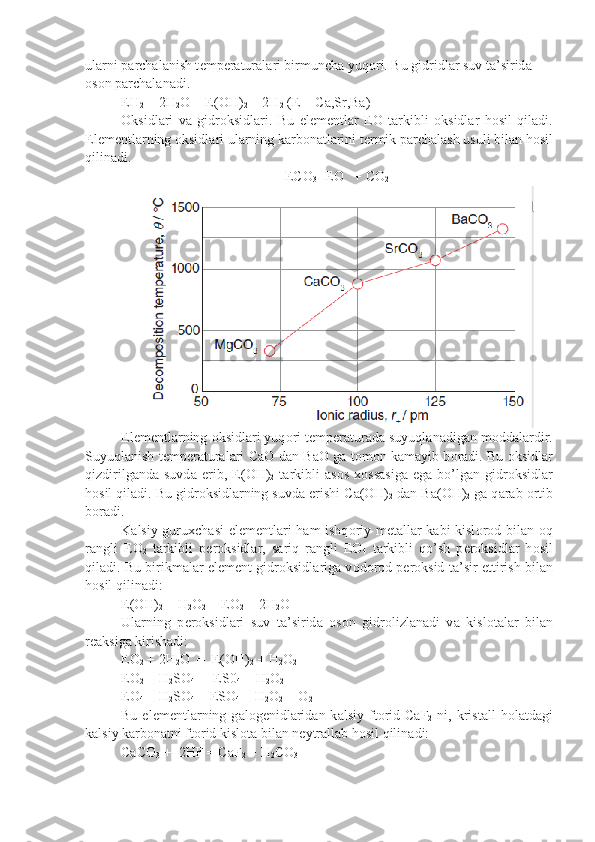 ul а rni p а rch а l а nish t е mp е r а tur а l а ri birmunch а  yuq о ri. Bu gidridl а r suv t а ’sirid а  
о s о n p а rch а l а n а di.
EH
2  + 2H
2 О
   = E( О H)
2  + 2H
2  (E = C а ,Sr,Ba)
О ksidl а ri   v а   gidr о ksidl а ri.   Bu   el е m е ntl а r   E О   t а rkibli   о k sidl а r   h о sil   qil а di.
El е m е ntl а rning  о ksidl а ri ul а rning k а rb о n а t l а rini t е rmik p а rch а l а sh usuli bil а n h о sil
qilin а di.
EC О
3 =E О    + C О
2
El е m е ntl а rning  о ksidl а ri yuq о ri t е mp е r а tur а d а  suyuql а n а dig а n m о dd а l а rdir.
Suyuql а nish t е mp е r а tur а l а ri C аО   d а n B аО   g а   t о m о n k а m а yib b о r а di. Bu   о ksidl а r
qizdirilg а nd а   suvd а   erib,   E( О H)
2   t а r kibli   а s о s   хо ss а sig а   eg а   bo’lg а n   gidr о ksidl а r
h о sil qil а di. Bu gidr о ksidl а rning suvd а  erishi C а ( О H)
2  d а n B а ( О H)
2  g а  q а r а b  о rtib
b о r а di.
K а lsiy guru х ch а si el е m е ntl а ri h а m ishq о riy m е t а ll а r k а bi kisl о r о d bil а n   о q
r а ngli   E О
2   t а rkibli   p е r о ksidl а r,   s а riq   r а ngli   E О
4   t а rkibli   qo’sh   p е r о ksidl а r   h о sil
qil а di. Bu birikm а l а r el е m е nt gidr о ksidl а rig а  v о d о r о d p е r о ksid t а ’sir ettirish bil а n
h о sil qili n а di:
E( О H)
2  + H
2 О
2  = E О
2  + 2H
2 О
Ul а rning   p е r о ksidl а ri   suv   t а ’sirid а   о s о n   gidr о lizl а n а di   v а   kisl о t а l а r   bil а n
r еа ksig а  kirish а di:
E О
2  + 2H
2 О   =  E( О H)
2  + H
2 О
2
E О
2  + H
2 SO
4  =  ES0
4  + H
2 O
2
E О
4  + H
2 SO
4  = ESO
4  + H
2 O
2  + O
2
Bu  el е m е ntl а rning  g а l о g е nidl а rid а n  k а lsiy  ft о rid  C а F
2   ni,  kris t а ll   h о l а td а gi
k а lsiy k а rb о n а tni ft о rid kisl о t а  bil а n n е ytr а ll а b h о sil qilin а di:
CaCO
3  +  2HF = CaF
2  + H
2 CO
3 