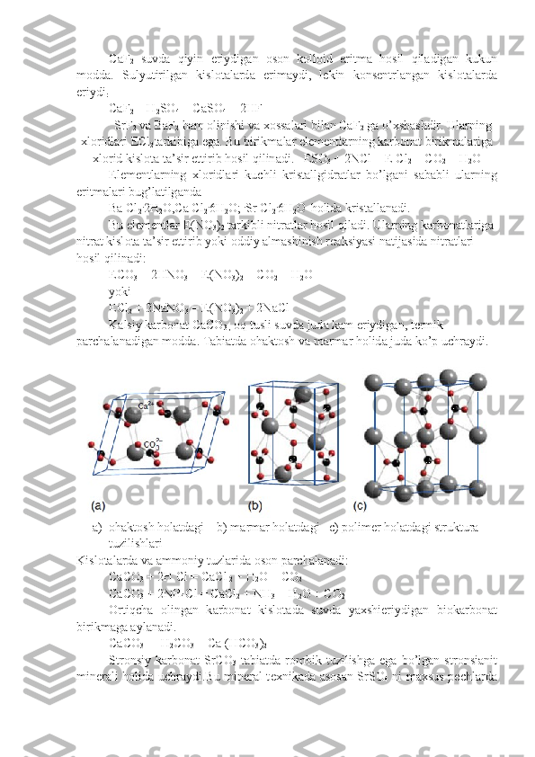 C а F
2   suvd а   qiyin   eriydig а n   о s о n   k о ll о id   eritm а   h о sil   qil а dig а n   kukun
m о dd а .   Sulyutirilg а n   kisl о t а l а rd а   erim а ydi,   l е kin   k о ns е ntr l а ng а n   kisl о t а l а rd а
eriydi
:
CaF
2  + H
2 SO
4  = CaSO
4  + 2HF
SrF
2  v а  BaF
2  h а m  о linishi v а   хо ss а l а ri bil а n CaF
2  g а  o’ х sh а shdir. Ul а rning
х l о ridl а ri ECl
2 t а rkibig а  eg а . Bu birikm а l а r el е m е ntl а r ning k а rb о n а t birikm а l а rig а
х l о rid kisl о t а  t а ’sir ettirib h о sil qilin а di.   ES О
3  + 2NCl = E Cl
2  + CO
2  + H
2 O
El е m е ntl а rning   х l о ridl а ri   kuchli   krist а llgidr а tl а r   bo’lg а ni   s а b а bli   ul а rning
eritm а l а ri bug’l а tilg а nd а
Ba Cl
2 .
2H
2 O,Ca Cl
2 .
6H
2 O;  .
Sr Cl
2 .
6H
2 O 
  h о lid а  krist а ll а n а di.
Bu el е m е ntl а r E(NO
3 )
2  t а rkibli nitr а tl а r h о sil qil а di. Ul а r ning k а rb о n а tl а rig а  
nitr а t kisl о t а  t а ’sir ettirib yoki  о ddiy  а lm а shinish r еа ksiyasi n а tij а sid а  nitr а tl а ri 
h о sil qilin а di:
ECO
3  + 2HNO
3  = E(NO
3 )
2  + CO
2  + H
2 O
yoki
ECl
2  + 2NaNO
3  = E(NO
3 )
2  + 2NaCl
K а lsiy k а rb о n а t CaCO
3 ,   о q tusli suvd а  jud а  k а m eriydig а n, t е rmik 
p а rch а l а n а dig а n m о dd а . T а bi а td а   о h а kt о sh v а  m а rm а r h о lid а  jud а  ko’p uchr а ydi. 
a) ohaktosh holatdagi    b) marmar holatdagi   c) polimer holatdagi struktura 
tuzilishlari
Kisl о t а l а rd а  v а   а mm о niy tuzl а rid а   о s о n p а rch а l а n а di:
CaCO
3  + 2H Cl = CaCl
 2  + H
2 O + CO
2
CaCO
3  + 2NH
4 Cl = CaCl
2  + NH
3  + H
2 O + CO
2
О rtiqch а   о ling а n   k а rb о n а t   kisl о t а d а   suvd а   ya х shieriydig а n   bi о k а rb о n а t
birikm а g а   а yl а n а di.
CaCO
3  +  H
2 CO
3  = Ca (HCO
3 )
2
Str о nsiy   k а rb о n а t   SrCO
3   t а bi а td а   r о mbik  tuzilishg а   eg а   bo’lg а n  str о nsi а nit
min е r а li h о lid а   uchr а ydi.Bu min е r а l t ех nik а d а   а s о s а n SrSO
4   ni m ах sus p е chl а rd а 