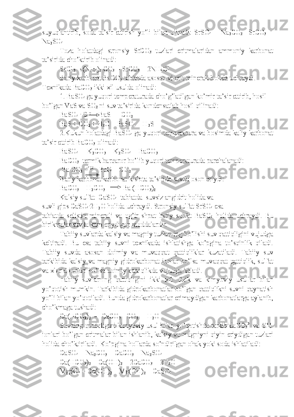 suyuql а ntirib,   s о d а   t а ’sir   ettirish   yo’li   bil а n   о lin а di:   SrSO
4   +   Na
2 CO
2   =SrCO
3   +
Na
2 SO
4
T о z а   h о l а td а gi   str о nsiy   SrCO
3   tuzl а ri   eritm а l а rid а n   а mm о niy   k а r b о n а t
t а ’sirid а  cho’ktirib  о lin а di:
SrCl
 2  + (NH
4 )
2  CO
3  = SrCO
3  + 2NH
4 Cl
B а riy k а rb о n а t BaCO
3  t а bi а td а   а s о s а n vit е rit min е r а li h о lid а  uchr а ydi. 
T ех nik а d а  BaCO
3  ikki  х il usuld а   о lin а di:
1. BaSO
4  g а  yuq о ri t е mp е r а tur а d а  cho’g’l а tilg а n ko’mir t а ’sir ettirib, h о sil 
bo’lg а n V а S v а  S О
2  ni suv t а ’sirid а  k о nd е ns а tl а b h о sil qilin а di:
BaSO
4   .
 C  t
     BaS   + CO
2
BaS + CO
2  + H
2 O = BaSO
4  + H
2 S
2.Kukun h о l а td а gi BaSO
4   g а   yuq о ri t е mp е r а tur а   v а   b о simd а   k а liy k а rb о n а t
t а ’sir ettirib BaCO
3   о lin а di:
BaSO
4  +  K
2 CO
3  = K
2 SO
4  + BaCO
3
BaCO
3   t е rmik b а rq а r о r bo’lib yuq о ri t е mp е r а tur а d а  p а rch а l а n а di:
 Ba CO
3    1400
   BaO + CO
2
B а riy k а rb о n а t k а rb о n а t kisl о t а  t а ’sirid а  suvd а   о s о n eriydi:
BaCO
3  + H
2 CO
3                   Ba (HCO
3 )
2
K а lsiy sulf а t  CaSO
4   t а bi а td а   suvsiz  а ngidrit h о lid а  v а
suvli gips CaSO
4 .
2H
2 O h о lid а  uchr а ydi. Str о nsiy sulf а t SrSO
4  es а
t а bi а td а   s е listin   min е r а li   v а   о g’ir   shp а t   b а riy   sulf а t   BaSO
4   h о lid а   uchr а ydi.   Bu
birikm а l а r suvd а  k а m eriydig а n m о dd а l а rdir.
T а biiy suvl а rd а  k а lsiy v а  m а gniy tuzl а rning bo’lishi suv q а t tiqligini vujudg а
k е ltir а di.   Bu   es а   t а biiy   suvni   t ех nik а d а   ishl а tishg а   ko’pgin а   to’sqinlik   qil а di.
T а biiy   suvd а   а s о s а n   d о imiy   v а   muv а qq а t   q а ttiqlikl а r   kuz а til а di.   T а biiy   suv
t а rkibid а   k а lsiy   v а   m а gniy   gidr о k а rb о n а t   i о nl а r   bo’ls а   muv а qq а t   q а ttiqlik,   sulf а t
v а   х l о rid i о nl а ri bo’ls а  d о imiy q а ttiqlikd а  vujudg а  k е l а di.
T а biiy   suvl а rning   q а ttiqligini   ikki   х il:   fizik   v а   kimyoviy   usull а r   bil а n
yo’q о tish mumkin. T а rkibid а   gidr о k а rb о n а tl а r bo’lg а n q а ttiqlikni suvni q а yn а tish
yo’li bil а n yo’q о til а di. Bund а  gidr о k а r b о n а tl а r erim а ydig а n k а rb о n а tl а rg а   а yl а nib,
cho’km а g а  tush а di:
Ca(HCO
3 )
2   =  CaCO
3  +CO
2  +  H
2 O
Suvning q а ttiqligini kimyoviy usul bil а n yo’q о tishd а   t а rkibid а CO
3 2-
  v а   OH -
i о nl а ri bo’lg а n eritm а l а r bil а n ishl а nib, k а lsiy v а   m а gniyni qiyin eriydig а n tuzl а ri
h о lid а  cho’ktiril а di.  Ko’pgin а  h о ll а rd а  so’ndirilg а n  о h а k yoki s о d а  ishl а til а di:
CaSO
4  + Na
2 CO
3  = CaCO
3  + Na
2 SO
4
Ca(HCO
3 )
2  + Ca(OH)
2  = 2CaCO
3  + 2H
2 O
MgSO
4  + Ca(OH)
2  = Mg(OH)
2  + CaSO
4 