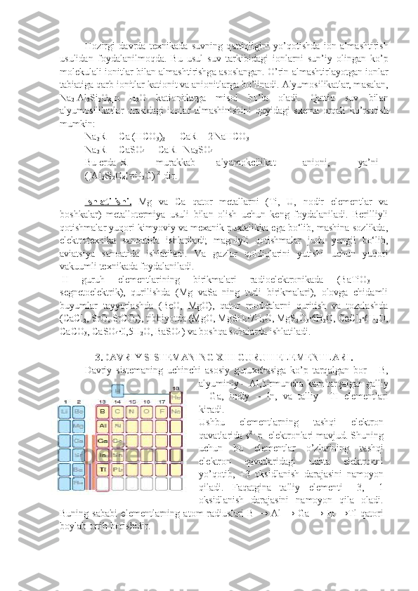 H о zirgi   d а vrd а   t ех nik а d а   suvning   q а ttiqligini   yo’q о tishd а   i о n   а lm а shtirish
usulid а n   f о yd а l а nilm о qd а .   Bu   usul   suv   t а rkibid а gi   i о nl а rni   sun’iy   о ling а n   ko’p
m о l е kul а li i о nitl а r bil а n  а lm а shti rishg а   а s о sl а ng а n. O’rin  а lm а shtirl а yotg а n i о nl а r
t а bi а tig а  q а rb i о nitl а r k а ti о nit v а   а ni о nitl а rg а  bo’lin а di.  А lyum о silik а tl а r, m а s а l а n,
Na
2 [Al
2 Si
2 O
8 ]n   H
2 O   k а ti о nitl а rg а   mis о l   bo’l а   о l а di.   Q а ttiq   suv   bil а n
а lyum о silik а tl а r   о r а sid а gi   i о nl а r   а lm а shinishini   quyid а gi   s хе m а   о rq а li   ko’rs а tish
mumkin:
Na
2 R  + Ca (HCO
3 )
2    = CaR + 2
  NaHCO
3
Na
2 R  + CaSO
4   = CaR+ Na
2 SO
4
Bu  е rd а R- mur а kk а b а lyum о kcilik а t а ni о ni, ya’ni
([Al
2 Si
2 O
8 ] .
nH
2 O) -2
 
  dir.
Ishl    а   tilishi.      Mg   va   C a   qator   metallarni   (Ti,   U,   nodir   elementlar   va
boshkalar)   metallotermiya   usuli   bilan   olish   uchun   keng   foydalaniladi.   Berilliyli
qotishmalar yuqori kimyoviy va mexanik puxtalikka ega bо‘lib, mashina-sozlikda,
elektrotexnika   sanoatida   ishlatiladi;   magniyli   qotishmalar   juda   yengil   bо‘lib,
aviatsiya   sanoatida   ishlatiladi.   Va   gazlar   qoldiqlarini   yutishi   uchun   yuqori
vakuumli texnikada foydalaniladi.
II   guruh   elementlarining   birikmalari   radioelektronikada   (BaTiO
3   –
segnetoelektrik),   qurilishda   (Mg   vaSa   ning   turli   birikmalari),   olovga   chidamli
buyumlar   tayyorlashda   (BeO,   MgO),   qator   moddalarni   quritish   va   tozalashda
(CaCl
2 , SrO, SrCO
3 ), tibbiyotda (MgO, MgSO
4 ∙7H
2 O, MgS
2 O
3 ∙6H
2 O, CaCl
2 ∙6H
2 O,
CaCO
3 , CaSO
4 ∙0,5H
2 O, BaSO
4 ) va boshqa sohalarda ishlatiladi.
3.DAVRIY SISTEMANING XIII GURUH ELEMENTLARI.
D а vriy   sist е m а ning   uchinchi   а s о siy   guru х ch а sig а   ko’p   t а rq а lg а n   b о r   –   B,
а lyuminiy –  А l,birmunch а  k а m t а rq а lg а n g а lliy
–   Ga,   indiy   –   In,   v а   t а lliy   –TI   el е m е ntl а ri
kir а di.
Ushbu   el е m е ntl а rning   t а shqi   el е ktr о n
q а v а tl а rid а  s 2 .
 p 1
 el е ktr о nl а ri m а vjud. Shuning
uchun   bu   el е m е ntl а r   o’zl а rining   t а shqi
el е ktr о n   q а v а tl а rid а gi   ucht а   el е ktr о nni
yo’q о tib,   +3   о ksidl а nish   d а r а j а sini   n а m о yon
qil а di.   F а q а tgina   t а lliy   elementi   +3,   +1
о ksidl а nish   d а r а j а sini   n а m о yon   qil а   о l а di.
Buning   s а b а bi   el е m е ntl а rning   а t о m   r а diusl а ri   B   →   А l   →   Ga   →   In   →Tl   q а t о ri
boyl а b  о rtib b о rishidir. 