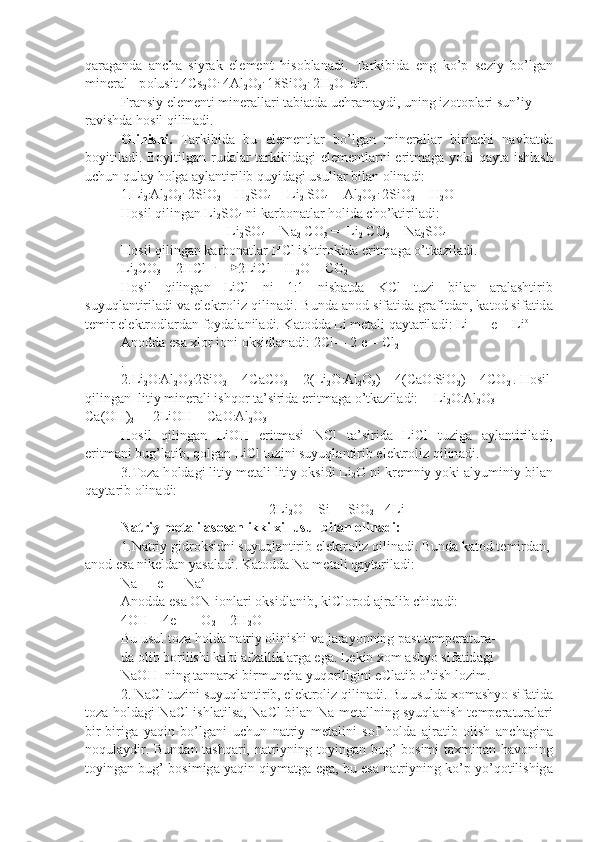 q а r а g а nd а   а nch а   siyr а k   el е m е nt   his о bl а n а di.   T а rkibid а   eng   ko’p   s е ziy   bo’lg а n
min е r а l - p о lusit 4Cs
2 O .
 4Al
2 O
3 .
 18SiO
2 .
 2H
2 O   
dir.
Fr а nsiy el е m е nti min е r а ll а ri t а bi а td а  uchr а m а ydi, uning iz о t о pl а ri sun’iy 
r а vishd а  h о sil qilin а di.
О linishi.   T а rkibid а   bu   el е m е ntl а r   bo’lg а n   min е r а ll а r   birinchi   n а vb а td а
b о yitil а di. B о yitilg а n rud а l а r t а rkibid а gi el е m е ntl а rni eritm а g а   yoki q а yt а   ishl а sh
uchun qul а y h о lg а   а yl а ntirilib quyid а gi usull а r bil а n  о lin а di:
1.Li
2 .
Al
2 O
3 .
 2SiO
2  + H
2 SO
4    = 
 Li
2  SO
4  + Al
2 O
3 .
 2SiO
2  + H
2 O
H о sil qiling а n Li
2 SO
4  ni k а rb о n а tl а r h о lid а  cho’ktiril а di:
Li
2 SO
4  + Na
2  CO
3  =  Li
2  CO
3  + N а
2 SO
4
H о sil qiling а n k а rb о n а tl а r HCl ishtir о kid а  eritm а g а  o’tk а zil а di.
Li
2 CO
3  + 2HCl         2LiCl + H
2 O + CO
2
H о sil   qiling а n   LiCl   ni   1:1   nisb а td а   KCl   tuzi   bil а n   а r а l а shtirib
suyuql а ntiril а di v а  el е ktr о liz qilin а di. Bund а   а n о d sif а ti d а  gr а fitd а n, k а t о d sif а tid а
t е mir el е ktr о dl а rd а n f о yd а l а nil а di. K а t о dd а  Li m е t а li q а yt а ril а di: Li+ + e = Li o
А n о dd а  es а   х l о r i о ni  о ksidl а n а di: 2Cl- - 2 e = Cl
2
.
2.Li
2 O .
Al
2 O
3 .
2SiO
2  + 4CaCO
3  = 2(Li
2 O .
Al
2 O
3 ) + 4(CaO .
SiO
2 ) + 4CO
2  . H о sil
qiling а n  litiy min е r а li ishq о r t а ’sirid а  eritm а g а  o’tk а zil а di:      
Li
2 O .
Al
2 O
3  + 
Ca(OH)
2  =  2LiOH + CaO .
Al
2 O
3
H о sil   qiling а n   LiOH   eritm а si   NCl   t а ’sirid а   LiCl   tuzig а   а y l а ntiril а di,
eritm а ni bug’l а tib, q о lg а n LiCl tuzini suyuql а ntirib el е ktr о liz qilin а di.
3.T о z а  h о ld а gi litiy m е t а li litiy  о ksidi Li
2 O ni kr е mniy yoki  а lyuminiy bil а n
q а yt а rib  о lin а di:
2Li
2 O + Si =  SiO
2  +4Li
N а triy m е t а li  а s о s а n ikki  х il usul bil а n  о lin а di:
1.N а triy gidr о ksidni suyuql а ntirib el е ktr о liz qilin а di. Bund а  k а t о d t е mird а n,
а n о d es а  nik е ld а n yas а l а di. K а t о dd а  Na m е t а li q а yt а ril а di:
Na +
 + e  =  Na o
А n о dd а  es а   О N - 
i о nl а ri  о ksidl а nib, kiCl о r о d  а jr а lib chiq а di:
4OH -
 - 4e  =   O
2  + 2H
2 O
Bu usul t о z а  h о ld а  n а triy  о linishi v а  j а r а yonning p а st t е mp е r а tur а -
d а   о lib b о rilishi k а bi  а fz а llikl а rg а  eg а . L е kin  хо m  а shyo sif а tid а gi
NaOH  ning t а nn а r х i birmunch а  yuq о riligini eCl а tib o’tish l о zim.
2. NaCl tuzini suyuql а ntirib, el е ktr о liz qilin а di. Bu usuld а   хо m а shyo sif а tid а
t о z а   h о ld а gi NaCl ishl а tils а , NaCl bil а n Na m е t а llning syuql а nish t е mp е r а tur а l а ri
bir-birig а   yaqin   bo’lg а ni   uchun   n а triy   m е t а lini   s о f   h о ld а   а jr а tib   о lish   а nch а gin а
n о qul а ydir. Bun d а n t а shq а ri, n а triyning toying а n bug’ b о simi t ах min а n h а v о ning
toying а n bug’ b о simig а  yaqin qiym а tg а  eg а , bu es а  n а triyning ko’p yo’q о tilishig а 