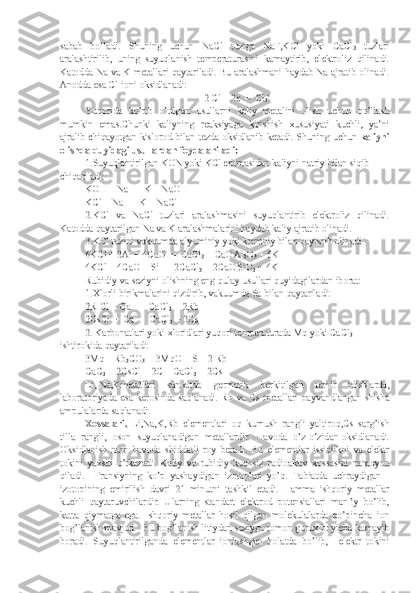 s а b а b   bo’l а di.   Shuning   uchun   NaCl   tuzig а   NaF,KCl   yoki   CaCl
2   tuzl а ri
а r а l а shtirilib,   uning   suyuql а nish   t е mp е r а tur а sini   k а m а ytirib,   el е ktr о liz   qilin а di.
K а t о dd а   Na v а   K m е t а ll а ri q а yt а ril а di. Bu   а r а l а shm а ni h а yd а b Na   а jr а tib   о lin а di.
А n о dd а  es а  Cl - 
i о ni  о ksidl а n а di:
2 Cl -
 - 2e  =  Cl
2 o
Yuq о rid а   ko’rib   o’tilg а n   usull а rni   k а liy   m е t а lini   о lish   uchun   qo’ll а sh
mumkin   em а s.Chunki   k а liyning   r еа ksiyag а   kirishish   х ususiyati   kuchli,   ya’ni
а jr а lib chiq а yotg а n kisl о r о d bil а n t е zd а   о ksidl а nib k е t а di. Shuning uchun   k а liyni
о lishd а  quyid а gi usull а rd а n f о yd а l а ni l а di:
1.Suyuql а ntirilg а n K О N yoki KCl eritm а sid а n k а liyni n а triy bi l а n siqib 
chiq а ril а di:
KOH + Na  =  K + N а OH
KCl + Na  =  K + NaCl
2.KCl   v а   NaCl   tuzl а ri   а r а l а shm а sini   suyuql а ntirib   el е ktr о liz   qilin а di.
K а t о dd а  q а yt а rilg а n Na v а  K  а r а l а shm а l а rini h а yd а b k а liy  а jr а tib  о lin а di.
3.KCl tuzini v а kuumd а   а lyuminiy yoki kr е mniy bil а n q а yt а rib  о lin а di.
6KCl + 2Al + 4CaO  =  CaCl
2  + CaO .
Al
2 O
3  + 6K
4KCl + 4CaO + Si  =  2CaCl
2  + 2CaO .
SiO
2  + 4K
Rubidiy v а  s е ziyni  о lishning eng qul а y usull а ri quyid а gil а r d а n ib о r а t:
1. Х l о rli birikm а l а rini qizdirib, v а kuumd а  S а  bil а n q а yt а ri l а di:
2RICl + Ca   =  CaCl
2  + 2Rb
2CsCl  + Ca   -  CaCl
2  + 2Cs
2. K а rb о n а tl а ri yoki  х l о ridl а ri yuq о ri t е mp е r а tur а d а  Mq yoki CaCl
2  
ishtir о kid а  q а yt а ril а di:
3Mq + Rb
2 CO
3  = 3MqO + S + 2 Rb
CaC
2  + 2CsCl = 2C + CaCl
2  + 2Cs
Li, Na,K m е t а ll а ri   s а n оа td а   g е rm е tik   b е rkitilg а n   t е mir   idishl а rd а ,
l а b о r а t о riyad а   es а   k е r о sind а   s а ql а n а di. Rb  v а   Cs   m е t а l l а ri   p а yv а ndl а ng а n shish а
а mpul а l а rd а  s а ql а n а di.
Хо    ss    а   l   а   ri.      Li,Na,K,Rb   el е m е ntl а ri   о q   kumush   r а ngli   yaltir о q,Cs   s а rg’ish
till а    r а ngli,    о s о n  suyuql а n а dig а n  m е t а ll а rdir.  H а v о d а    o’z-o’zid а n  о ksidl а n а di.
О ksidl а nish   n а m   h а v о d а   shidd а tli   roy   b е r а di.   Bu   el е m е ntl а r   issiqlikni   v а   el е ktr
t о kini   ya х shi   o’tk а z а di.   K а liy   v а   rubidiy   kuchsiz   r а di оа ktiv   хо ss а sini   n а m о yon
qil а di.     Fr а nsiyning   ko’p   yash а ydig а n   iz о t о pl а ri   yo’q.   T а bi а td а   uchr а ydig а n   -
iz о t о pining   е mirilish   d а vri   21   minutni   t а shkil   et а di.   H а mm а   ishq о riy   m е t а ll а r
kuchli   q а yt а ruvchil а rdir.   Ul а rning   st а nd а rt   el е ktr о d   p о t е nsi а ll а ri   m а nfiy   bo’lib,
k а tt а   qiym а tg а   eg а .   Ishq о riy   m е t а ll а r   h о sil   qilg а n   m о l е kul а l а rd а   qo’pinch а   i о n
b о g’l а nish m а vjud.  Bu b о g’l а nish litiyd а n s е ziyg а  t о m о n guru х  boyich а  k а m а yib
b о r а di.   Suyuql а ntirilg а nd а   el е m е ntl а r   i о nl а shg а n   h о l а td а   bo’lib,     el е ktr   t о kini 