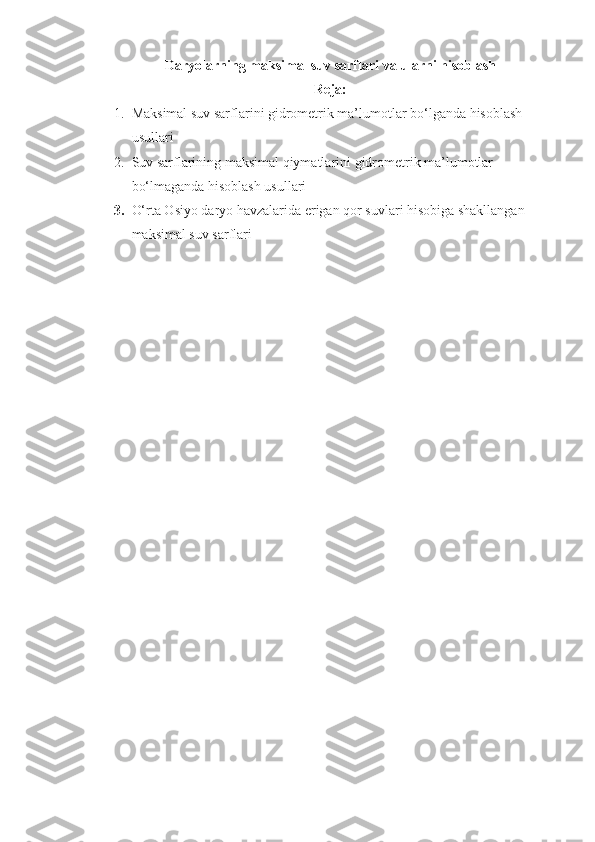 Daryolarning maksimal suv sarflari va ularni hisoblash
Reja:
1. Maksimal suv sarflarini gidrometrik ma’lumotlar bo‘lganda hisoblash 
usullari
2. Suv sarflarining maksimal qiymatlarini gidrometrik ma’lumotlar 
bo‘lmaganda hisoblash usullari
3. O‘rta Osiyo daryo havzalarida erigan qor suvlari hisobiga shakllangan 
maksimal suv sarflari 