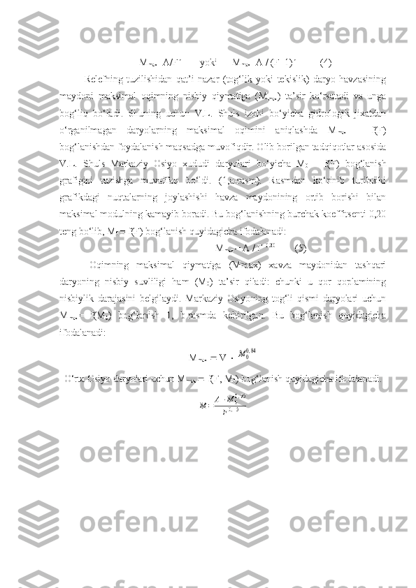           M
max =A/F n   
      yoki      M
max =A / (F+1) n
          (4)
Relefning   tuzilishidan   qat’i   nazar   (tog‘lik   yoki   tekislik)   daryo   havzasining
maydoni   maksimal   oqimning   nisbiy   qiymatiga   (M
max )   ta’sir   ko‘rsatadi   va   unga
bog‘liq   bo‘ladi.   Shuning   uchun   V.L.   Shuls   izohi   bo‘yicha   gidrologik   jixatdan
o‘rganilmagan   daryolarning   maksimal   oqimini   aniqlashda   M
max   =   f(F)
bog‘lanishdan foydalanish maqsadga muvofiqdir. Olib borilgan tadqiqotlar asosida
V.L.   Shuls   Markaziy   Osiyo   xududi   daryolari   bo‘yicha   M
0   =   f(F)   bog‘lanish
grafigini   tuzishga   muvaffaq   bo‘ldi.   (1,a-rasm).   Rasmdan   ko‘rinib   turibdiki
grafikdagi   nuqtalarning   joylashishi   havza   maydonining   ortib   borishi   bilan
maksimal modulning kamayib boradi. Bu bog‘lanishning burchak koeffitsenti 0,20
teng bo‘lib, M
0  = f(F) bog‘lanish quyidagicha ifodalanadi:
M
max  = A / F  0.20              
(5)
Oqimning   maksimal   qiymatiga   (Mmax)   xavza   maydonidan   tashqari
daryoning   nisbiy   suvliligi   ham   (M
0 )   ta’sir   qiladi:   chunki   u   qor   qoplamining
nisbiylik   darajasini   belgilaydi.   Markaziy   Osiyoning   tog‘li   qismi   daryolari   uchun
M
max =   f(M
0 )   bog‘lanish   1,   b-rasmda   keltirilgan.   Bu   bog‘lanish   quyidagicha
ifodalanadi: 
M
max     V    M00,84
O‘rta Osiyo daryolari uchun M
max    f(F, M
0 ) bog‘lanish quyidagicha ifodalanadi.	
M	=	A1⋅M	00,75	
F0,15 