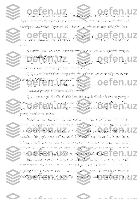 Agar   yillik   suv   sarflari   qatori   yetarlicha   uzun   (n>30)   bo‘lsa,   Q
max,p   ga
tegishli elementlarni hisoblashda xuddi oqim me’yorini hisoblash kabi ehtimollar
nazariyasi   usullaridan   foydalaniladi.   Bunda     ta’minlanish   egri   chizig‘ini   hosil
qilish   uchun   zarur   bo‘lgan   elementlar   ( )   larni   hisoblashimiz
kerak.
Maksimal   suv   sarflarini   hisoblashniing   o‘ziga   xos   xususiyatlari   mavjud
bo‘lib, ular quydagilardan iborat:
1)   ta’minlanish   egri   chizig‘i   iloji   boricha   genetik   jihatdan   bir   xil   bo‘lgan
maksimal suv sarflarining qiymatlari uchun tuziladi;
2)   Q
max,p   ni   hisoblashda   uning   aniqligini   oshirish   uchun   tarixiy   maksimal
suv sarflarini  e’tiborga olish tavsiya qilinadi;
3) Q
max,p  ni hisoblashda  kafillik tuzatmasi  kiritiladi.
Bu xususiyatlarga alohida to‘xtalib o‘tamiz.
Q
max,p   genetik ya’ni kelib chiqish jihatidan quyidagilardan iborat: a) yomg‘ir
suvlaridan kelib chiqqan Q
max   ;  b)  erigan qor va muzlik suvlaridan hosil  bo‘lgan
Q
max ;   v)   aralash   suvlar,   ya’ni   erigan   qor   va   muz   suvlari   ustiga   jadal   yoqqan
yomg‘ir suvlari qo‘shiladi.
Maksimal   suv   sarflarini   qanday   suvlar   hisobiga   shakillanganligini   bilish
uchun quyidagicha izlanish olib boriladi. Buning uchun Q
max  bilan o‘rtacha sutkali
suv sarflari orasida bog‘lanish grafigi chiziladi. Agar Q
max  f(Q
o‘rt.s. ) bog‘lanishda
nuqtalar   zich   joylashgan   bo‘lsa,   ya’ni   bog‘lanish   koeffitsiyenti   0,7   dan   katta
bo‘lsa,   unda   Q
max   erigan   qor   va   muzlik   suvlari   hisobiga   shakllangan   deb   qabul
qilinadi.   Va   aksincha   nuqtalar   tarqoq   bo‘lib,   bog‘langanlik   sust   yoki   umuman
bo‘lmasa, Q
max  yomg‘ir suvlari hisobiga shakllangan deb olinadi.
Agar   aralash   suvlar   hisobiga   shakllangan   bo‘lsa,   ta’minlanish   egri   chizig‘i
elementlarini   hisoblash   uchun   kompozitsiya   usuli   ishlatiladi.   Bu   holda   R
quyidagicha hisoblanadi: R    R
1  R
2  -0,01R
1   R
2  ,  bunda R
1 -qor suvlari hisobiga
shakllangan   Q
max   ning   ta’minlanganligi;   R
2 -yomg‘ir   suvlari   hisobiga   Q
max   ning 