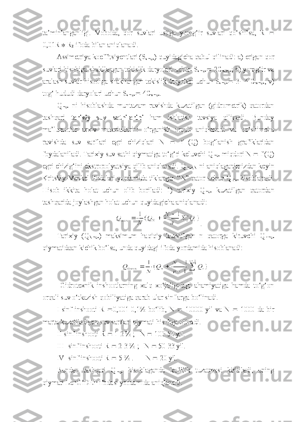 ta’minlanganligi.   Moboda,   qor   suvlari   ustiga   yomg‘ir   suvlari   qo‘shilsa,   R   
0,01R
1   R
2  ifoda bilan aniqlanadi.
Assimetriya koeffitsiyentlari (S
smax ) quyidagicha qabul qilinadi: a) erigan qor
suvlari hisobiga shakllangan tekislik daryolari uchun S
smax   2C
vmax ; b) yomg‘ir va
aralash suvlar hisobiga shakllangan tekislik daryolari uchun S
smax    3  4 C
vmax ; v)
tog‘ hududi daryolari uchun S
smax   4C
vmax .
Q
max   ni   hisoblashda   muntazam   ravishda   kuzatilgan   (gidrometrik)   qatordan
tashqari   tarixiy   suv   sathilarini   ham   ishlatish   tavsiya   qilinadi.   Bunday
ma’lumotlar   arxiv   materiallarini   o‘rganish   orqali   aniqlanadi   va   qo‘shimcha
ravishda   suv   sarflari   egri   chiziqlari   N      f   (Q)   bog‘lanish   grafiklaridan
foydalaniladi. Tarixiy suv sathi qiymatiga to‘g‘ri keluvchi Q
max  miqdori N    f (Q)
egri chizig‘ini ekstropolyatsiya qilib aniqlanadi. Q
max,N   ni aniqlaganimizdan keyin
Kritskiy-Menkel ifodalari yordamida tiklangan “N” qator uchun Q
max   hisoblanadi.
Hisob   ikkita   holat   uchun   olib   boriladi:   1)   tarixiy   Q
max   kuzatilgan   qatordan
tashqarida joylashgan holat uchun quyidagicha aniqlanadi:
.
Tarixiy   (Q
Nmax )   maksimum   haqiqiy   kuzatilgan   n   qatorga   kiruvchi   Q
nmax
qiymatidaan kichik bo‘lsa, unda quyidagi ifoda yordamida hisoblanadi:
.
  Gidrotexnik   inshootlarning   xalq   xo‘jaligidagi   ahamiyatiga   hamda   to‘g‘on
orqali suv o‘tkazish qobiliyatiga qarab ular sinflarga bo‘linadi.
I-sinf   inshooti   R    0,001-0,1%   bo‘lib,   N      10000   yil   va   N      1000   da   bir
marta kuzatiladigan suv sarflari qiymati hisobga olinadi.
II-sinf inshooti R    1-2 % ;   N    100-50 yil.
III- sinf inshooti R    2-3 % ;   N    50-33 yil.
IV- sinf inshooti R    5 % .       N    20 yil.
Bundan   tashqari   Q
max   hisoblaganda   kafillik   tuzatmasi   kiritiladi,   uning
qiymati LenGIDEP ifodasi yordamida aniqlanadi. 