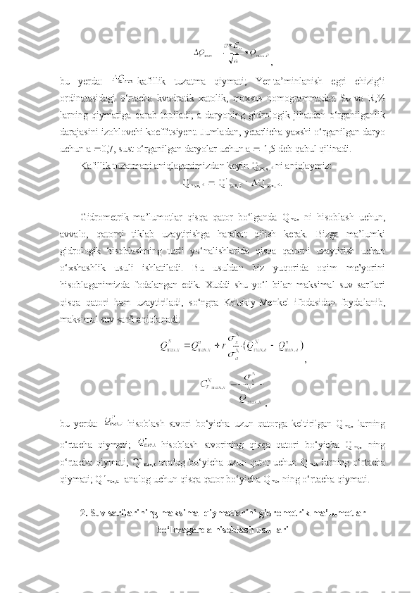 ,
bu   yerda:   -kafillik   tuzatma   qiymati;   Yer-ta’minlanish   egri   chizig‘i
ordinatasidagi   o‘rtacha   kvadratik   xatolik,   maxsus   nomogrammadan   S
V   va   R,%
larning   qiymatiga   qarab   topiladi;   a-daryoning   gidrologik   jihatdan   o‘rganilganlik
darajasini izohlovchi koeffitsiyent. Jumladan, yetarlicha yaxshi o‘rganilgan daryo
uchun a   0,7, sust o‘rganilgan daryolar uchun a    1,5 deb qabul qilinadi.
Kafillik tuzatmani aniqlaganimizdan keyin Q
max P  ni aniqlaymiz:  
Q
max,P      Q 
max,P      Q
max,P  .
Gidrometrik   ma’lumotlar   qisqa   qator   bo‘lganda   Q
max   ni   hisoblash   uchun,
avvalo,   qatorni   tiklab   uzaytirishga   harakat   qilish   kerak.   Bizga   ma’lumki
gidrologik   hisoblashning   turli   yo‘nalishlarida   qisqa   qatorni   uzaytirish   uchun
o‘xshashlik   usuli   ishlatiladi.   Bu   usuldan   biz   yuqorida   oqim   me’yorini
hisoblaganimizda   fodalangan   edik.   Xuddi   shu   yo‘l   bilan   maksimal   suv   sarflari
qisqa   qatori   ham   uzaytiriladi,   so‘ngra   Kritskiy-Menkel   ifodasidan   foydalanib,
maksimal suv sarfi aniqlanadi:
,
,
bu   yerda:   -hisoblash   stvori   bo‘yicha   uzun   qatorga   keltirilgan   Q
max   larning
o‘rtacha   qiymati;   -hisoblash   stvorining   qisqa   qatori   bo‘yicha   Q
max   ning
o‘rtacha  qiymati;  Q n
max,a -analog   bo‘yicha  uzun   qator  uchun  Q
max   larning  o‘rtacha
qiymati; Q n
max,a  -analog uchun qisqa qator bo‘yicha Q
max  ning o‘rtacha qiymati.
2. Suv sarflarining maksimal qiymatlarini gidrometrik ma’lumotlar
bo‘lmaganda hisoblash usullari 