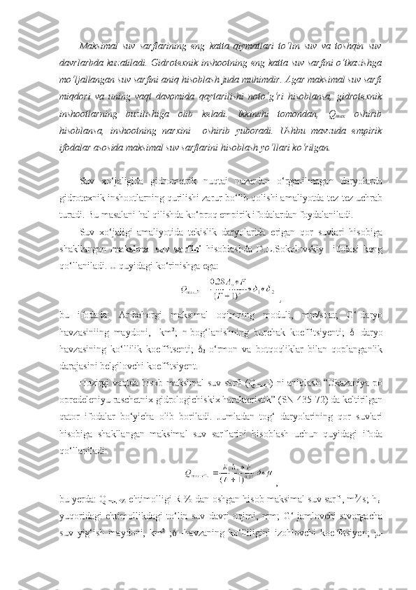 Maksimal   suv   sarflarining   eng   katta   qiymatlari   to‘lin   suv   va   toshqin   suv
davrlarbda kuzatiladi. Gidrotexnik  inshootning eng katta suv  sarfini  o‘tkazishga
mo‘ljallangan suv sarfini aniq hisoblash juda muhimdir. Agar maksimal suv sarfi
miqdori   va   uning   vaqt   davomida   qaytarilishi   noto‘g‘ri   hisoblansa,   gidrotexnik
inshootlarning   buzilishiga   olib   keladi.   Ikkinchi   tomondan,   Q
max   oshirib
hisoblansa,   inshootning   narxini     oshirib   yuboradi.   Ushbu   mavzuda   empirik
ifodalar asosida maksimal suv sarflarini hisoblash yo‘llari ko‘rilgan.
Suv   xo‘jaligida   gidrometrik   nuqtai   nazardan   o‘rganilmagan   daryolarda
gidrotexnik inshootlarning qurilishi zarur bo‘lib qolishi amaliyotda tez-tez uchrab
turadi. Bu masalani hal qilishda ko‘proq empirik ifodalardan foydalaniladi.
Suv   xo‘jaligi   amaliyotida   tekislik   daryolarida   erigan   qor   suvlari   hisobiga
shakllangan   maksimal   suv   sarfini   hisoblashda   D.L.Sokolovskiy     ifodasi   keng
qo‘llaniladi. U quyidagi ko‘rinishga ega:
   , 
bu   ifodada:   Ar-bahorgi   maksimal   oqimning   moduli,   mm/soat;   G‘-daryo
havzasiniing   maydoni,     km 2
;   n-bog‘lanishning   burchak   koeffitsiyenti;   
1 -daryo
havzasining   ko‘llilik   koeffitsenti;   
2 -o‘rmon   va   botqoqliklar   bilan   qoplanganlik
darajasini belgilovchi koeffitsiyent.
Hozirgi vaqtda hisob maksimal  suv sarfi (Q
max,P ) ni aniqlash “Ukazaniya po
opredeleniyu raschetnix gidrologichiskix harakteristik” (SN-435-72) da keltirilgan
qator   ifodalar   bo‘yicha   olib   boriladi.   Jumladan   tog‘   daryolarining   qor   suvlari
hisobiga   shakllangan   maksimal   suv   sarflarini   hisoblash   uchun   quyidagi   ifoda
qo‘llaniladi:
 ,
bu yerda: Q
max,P% -ehtimolligi R % dan oshgan hisob maksimal suv sarfi, m 3
  s; h
p -
yuqoridagi   ehtimollikdagi   to‘lin   suv   davri   oqimi,   mm;   G‘-jamlovchi   stvorgacha
suv   yig‘ish   maydoni,   km 2
  ;    -havzaning   ko‘lliligini   izohlovchi   koeffitsiyen;    - 