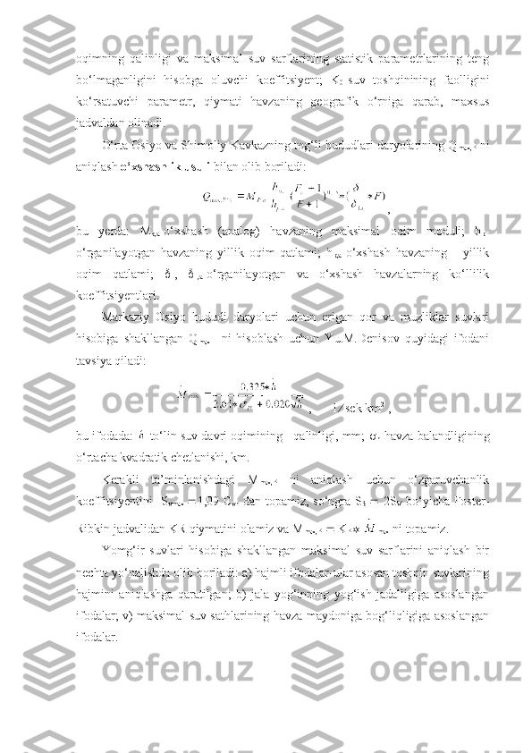 oqimning   qalinligi   va   maksimal   suv   sarflarining   statistik   parametrlarining   teng
bo‘lmaganligini   hisobga   oluvchi   koeffitsiyent;   K
0 -suv   toshqinining   faolligini
ko‘rsatuvchi   parametr,   qiymati   havzaning   geografik   o‘rniga   qarab,   maxsus
jadvaldan olinadi.
O‘rta Osiyo va Shimoliy Kavkazning tog‘li hududlari daryolarining Q
max,P  ni
aniqlash  o‘xshashlik usuli  bilan olib boriladi:
,
bu   yerda:   M
p,a -o‘xshash   (analog)   havzaning   maksimal   oqim   moduli;   h
p -
o‘rganilayotgan   havzaning   yillik   oqim   qatlami;   h
p,a -o‘xshash   havzaning       yillik
oqim   qatlami;   
1 ,   
1,a -o‘rganilayotgan   va   o‘xshash   havzalarning   ko‘llilik
koeffitsiyentlari.
Markaziy   Osiyo   hududi   daryolari   uchun   erigan   qor   va   muzliklar   suvlari
hisobiga   shakllangan   Q
max     ni   hisoblash   uchun   Yu.M.Denisov   quyidagi   ifodani
tavsiya qiladi:
 ,       l    sek km 2
 ,
bu ifodada:   -to‘lin suv davri oqimining   qalinligi, mm;  
h -havza balandligining
o‘rtacha kvadratik chetlanishi, km.
Kerakli   ta’minlanishdagi   M
max,P   ni   aniqlash   uchun   o‘zgaruvchanlik
koeffitsiyentini   S
vmax    1,09 C
vh   dan topamiz, so‘ngra S
S      2S
V   bo‘yicha Foster-
Ribkin jadvalidan KR qiymatini olamiz va M
max,P     K
P    
max  ni topamiz.
Yomg‘ir   suvlari   hisobiga   shakllangan   maksimal   suv   sarflarini   aniqlash   bir
nechta yo‘nalishda olib boriladi: a) hajmli ifodalar-ular asosan toshqin suvlarining
hajmini   aniqlashga   qaratilgan;   b)   jala   yog‘inning   yog‘ish   jadalligiga   asoslangan
ifodalar; v) maksimal suv sathlarining havza maydoniga bog‘liqligiga asoslangan
ifodalar. 