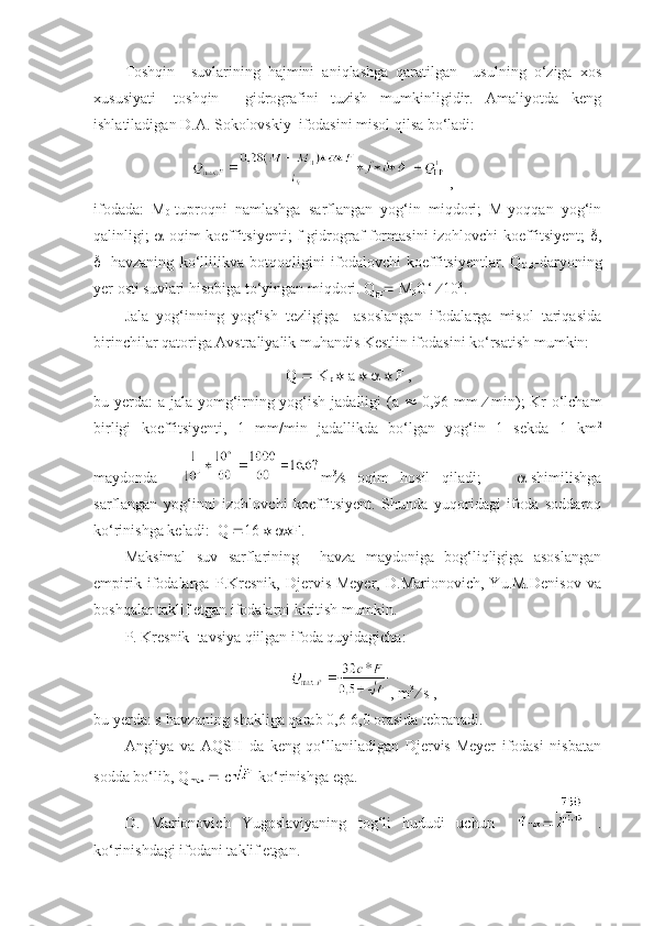 Toshqin     suvlarining   hajmini   aniqlashga   qaratilgan     usulning   o‘ziga   xos
xususiyati-   toshqin     gidrografini   tuzish   mumkinligidir.   Amaliyotda   keng
ishlatiladigan D.A. Sokolovskiy  ifodasini misol qilsa bo‘ladi:
 ,      
ifodada:   M
0 -tuproqni   namlashga   sarflangan   yog‘in   miqdori;   M-yoqqan   yog‘in
qalinligi;    -oqim koeffitsiyenti; f-gidrograf formasini izohlovchi koeffitsiyent;    ,
 1
-havzaning   ko‘llilikva   botqoqligini   ifodalovchi   koeffitsiyentlar.   Q
GR -daryoning
yer osti suvlari hisobiga to‘yingan miqdori. Q
gr   M
0 G‘    10 3
.
Jala   yog‘inning   yog‘ish   tezligiga     asoslangan   ifodalarga   misol   tariqasida
birinchilar qatoriga Avstraliyalik muhandis Kestlin ifodasini ko‘rsatish mumkin:
Q    K
p     a          F ,
bu yerda:  a-jala yomg‘irning yog‘ish jadalligi (a      0,96 mm      min); Kr-o‘lcham
birligi   koeffitsiyenti,   1   mm/min   jadallikda   bo‘lgan   yog‘in   1   sekda   1   km 2
maydonda     m 3
 s   oqim   hosil   qiladi;        -shimilishga
sarflangan   yog‘inni   izohlovchi   koeffitsiyent.   Shunda   yuqoridagi   ifoda   soddaroq
ko‘rinishga keladi:  Q   16      F.
Maksimal   suv   sarflarining     havza   maydoniga   bog‘liqligiga   asoslangan
empirik   ifodalarga   P.Kresnik,   Djervis-Meyer,   D.Marionovich,   Yu.M.Denisov   va
boshqalar taklif etgan ifodalarni kiritish mumkin.
P. Kresnik  tavsiya qiilgan ifoda quyidagicha:
, m 3  
  s ,
bu yerda: s-havzaning shakliga qarab 0,6-6,0 orasida tebranadi.
Angliya   va   AQSH   da   keng   qo‘llaniladigan   Djervis-Meyer   ifodasi   nisbatan
sodda bo‘lib, Q
max     c  ko‘rinishga ega.
D.   Marionovich   Yugoslaviyaning   tog‘li   hududi   uchun        .
ko‘rinishdagi ifodani taklif etgan. 