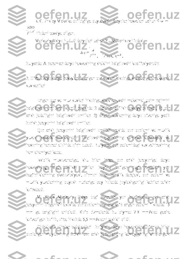 R.K.Linsley Meksika qo‘ltig‘iga quyuluvchi daryolar havzalari uchun    
 ifodani tavsiya qilgan.
Markaziy Osiyo hududi daryolari uchun Yu.M.Denisov ifodasi
,    l    sek, km 2
 ,
bu yerda: A-parametr daryo havzasining shaklini belgilovchi koeffitsiyentdir. 
3. O‘rta Osiyo daryo havzalarida erigan qor suvlari hisobiga shakllangan maksimal
suv sarflari
Erigan   qor   va   muz   suvlari   hisobiga   shakllanuvchi   maksimal   oqim   rejimini
belgilovchi   omillarni   shartli   ravishda   2   guruhga   bo‘lish   tavsiya   qilinadi;   1)   qor
erish   jadalligini   belgilovchi   omillar:   2)   erigan   suvlarning   daryo   o‘zaniga   yetib
borish jarayonini belgilovchi omillar.
Qor   erish   jarayonini   belgilovchi   omillar   orasida   qor   qoplami   va   muzlik
yuzasi   issiqlik   muvozanatini   belgilovchi   quyoshning   summar   radiatsiyasi   va
havoning harorati  alohida o‘rin tutadi. Bu yerda qor  qatlamidagi  suv zahirasining
ham ahamiyati katta.
Issiqlik   muvozanatiga,   shu   bilan   birga   qor   erish   jarayoniga   daryo
havzasining   relef   tuzilishi     bilan   bog‘liq   bo‘lgan   tog‘   tizmalari   yon
bag‘irliklarining   ekspozitsiyasi,   o‘rmon   bilan   bandlik   darajasi,   qor   qatlami   va
muzlik   yuzalarining   quyosh   nurlariga   qay   holatda   joylashganligi   kabilar   ta’sir
ko‘rsatadi.
V.L.Shuls   Markaziy   Osiyo   tog‘   tizmalari   yon   bag‘irlarida   qor   erish
jarayonini o‘rganishi asosida qor qoplamining eng ko‘p erigan qatlami 1 soatda 15
mm   ga   tengligini   aniqladi.   Ko‘p   tizmalarda   bu   qiymat   7-8   mm / soat   gacha
ko‘zatilgan bo‘lib, o‘rta hisobda 5,5 mm / soatni tashkil qildi. 
Gidrologik-olimlar   tadqiqotlari     bo‘yicha   daryo   havzosining   o‘rmon   bilan
qoplangan   maydonining   ortishi   qor   erish   jadalligining   kamayganligi   aniqlangan. 