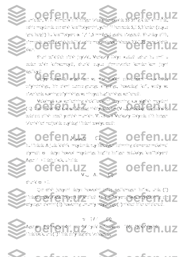 Jumladan, V.D. Komarov olib borgan izlanishlar asosida 55-56 0  
g.k.dan shimolda,
ochiq maydonda qor erish koeffitsiyentini, ya’ni 1 0
 haroratda 5,0-5,2 lardan (quyuq
igna   bargli)   bu   koeffitsiyent    =1,4-1,5   mm  grad   gacha   o‘zgaradi.   Shunday   qilib,
o‘rmonda qorning erish jadalligi ochiq maydonlarga nisbatan 2,7-1,25 marta kichik
ekan. 
Shuni   ta’kidlab   o‘tish   joyizki,   Markaziy   Osiyo   xududi   uchun   bu   omil   u
qadar   ta’sir   ko‘rsatmaydi,   chunki   quyuq   o‘rmonzorlar   kamdan-kam   joyni
egallaydi. 
Daryo   havzasida   erigan   qor   va   muz   suvlari   qor   qoplamini   suv   bilan
to‘yintirishga,   bir   qismi   tuproq-gruntga   singishga,   havzadagi   ko‘l,   vodiy   va
o‘zanlarda suvning to‘yinishiga va nihoyat bug‘lanishga sarflanadi.
Maksimal   suv   sarflarining   shakillanishini   daryoning   suv   yig‘ish   maydoni
(F
c ) bilan maksimal  suv sarflarining nisbiy kattaligi (M
max ) orasidagi  bog‘lanishni
tadqiqot   qilish   orqali   yoritish   mumkin.   V.L.Shuls   Markaziy   Osiyoda   olib   borgan
izlanishlari natijasida quyidagi ifodani tavsiya etadi: 
 M
maxqA -           (1)
bu ifodada A-juda kichik  maydonda ruy beradigan oqimning elementar maksimal
qiymati:      -   daryo   havzasi   maydoniga   bog‘liq   bo‘lgan   reduksiya   koeffitsiyenti
Agar F    0 deb olsak, u  holda               
M
max   = A.          (2)          
chunki       0.
Qor   erish   jarayoni   daryo   havzasini   to‘liq   egallamagan   bo‘lsa,   unda   (1)
ifodaga  maxsus  koeffitsiyent  -    kritiladi  Bu  koeffitsiyent  havza  maydonining qor
eriyotgan qismini (f
0 ) havzaning umumiy maydoniga (F) nisbati bilan aniqlanadi. 
  = f
0  / F        (3)
Agar    = f(F) bog‘lanishni      = 1 / F yoki bo‘lmasa     = 1/ (F+1) n
 ko‘riyshda 
ifodalasak, und (1) ifoda qo‘yidagicha izohlanadi;  
