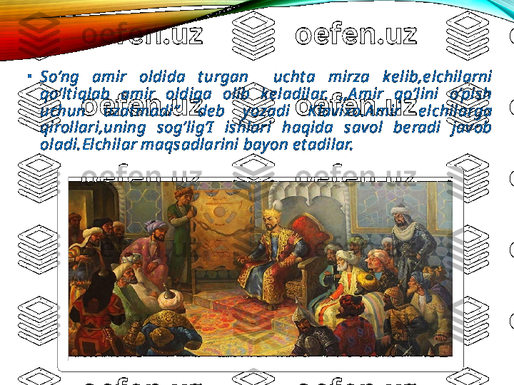 •
So’ng  amir  oldida  t urgan    ucht a  mirza  ke lib,e lchilarni 
qo’lt iqlab  amir  oldiga  olib  ke ladilar.  ,,A mir  qo’lini  o’pish 
uchun  uzat madi’’  de b  yozadi  Klavixo.A mir  e lchilarga 
qirollari,uning  sog’lig’I   ishlari  haqida  savol  be radi  javob 
oladi.Elchilar maqsadlarini bayon e t adilar.  