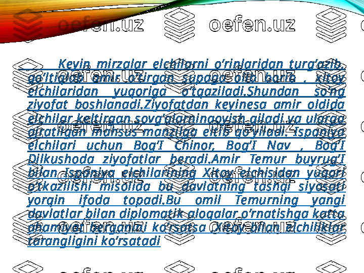               K eyin  mirzalar  e lchilarni  o’rinlaridan  t urg’azib, 
qo’lt iqlab  amir  o’t irgan  supaga  olib  borib  ,  xit oy  
e lchilaridan  yuqoriga  o’t qaziladi.Shundan  so’ng 
ziy of at   boshlanadi.Ziy of at dan  k eyine sa  amir  oldida 
e lchilar  k e lt irgan  sovg’alarninaoyish  qiladi  va  ularga 
ajrat ilgan  mahsus  manzilga  e lt ib  qo’y iladi.  I spaniy a 
e lchilari  uchun  Bog’I   Chinor,  Bog’I   Nav  ,  Bog’I  
Dilk ushoda  ziyof at lar  be radi.A mir  Te mur  buy rug’I  
bilan  I spaniy a  e lchilarining  X it oy   e lchisidan  yuqori 
o’t k azilishi  misolida  bu  davlat ning  t ashqi  siy osat i 
yorqin  if oda  t opadi.Bu  omil  Te murning  y angi 
davlat lar bilan diplomat ik  aloqalar o’rnat ishga k at t a 
ahamiyat   be rganini  k o’rsat sa  ,X it oy   bilan  e lchilik lar 
t arangligini k o’rsat adi 