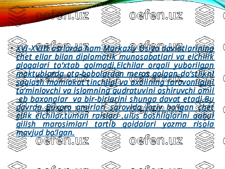 •
X VI -X VI I I  asrlarda ham Mark aziy  Osiy o davlat larining 
che t   e llar  bilan  diplomat ik   munosabat lari  va  e lchilik  
aloqalari  t o’xt ab  qolmadi.Elchilar  orqali  y uborilgan 
mak t ublarda  ot a-bobolardan  me ros  qolgan  do’st lik ni 
saqlash mamlak at  t inchligi va axolining f arovonligini 
t a’minlovchi va islomning qudrat uvini oshiruvchi omil 
  e b  baxonalar    va  bir-birlarini  shunga  davat   e t adi.Bu 
davrda  Buxoro  amirlari  saroyida  joriy   bo’lgan  che t  
e llik   e lchilar,t uman  raislari  ,ulus  boshliqlarini  qabul 
qilish  marosimlari  t art ib  qoidalari  y ozma  risola 
mavjud bo’lgan. 