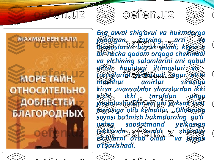 •
Eng  avval  shig’ovul  va  huk mdorga 
yuborgan  zot ning  arzi  va 
ilt imoslarini  bayon  qiladi;  keyin  u 
bir  ne cha  qadam  orqaga  che k inadi 
va  e lchining  salomlarini  uni  qabul 
qilish  haqidagi  ilt imoslari  va   
t ort iqlarini  ye t k azadi.  A gar  e lchi 
mashhur  amirlar  sirasiga 
k irsa  ,mansabdor  shaxslardan  ik k i 
k ishi  ik k i  t araf dan  unga 
yaqinlashadilar  va  uni  yuk sak   t axt  
poyasiga  olib  ke ladilar.  ,,Ollohning 
soy asi bo’lmish huk mdorning  qo’li  
uning  saodat mand  ye lk asiga 
t e k k anda  ‘’xuddi  shunday 
e lchilarni  o’rab  oladi    va  joyiga 
o’t qazishadi.  