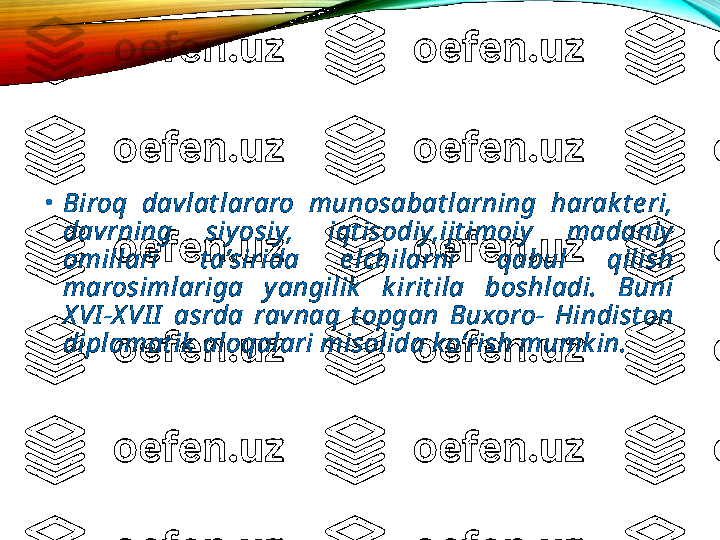 •
Biroq  davlat lararo  munosabat larning  harak t e ri, 
davrning  siy osiy,  iqt isodiy,ijt imoiy   madaniy  
omillari  t a’sirida  e lchilarni  qabul  qilish 
marosimlariga  y angilik   k irit ila  boshladi.  Buni 
X VI -X VI I   asrda  ravnaq  t opgan  Buxoro-  Hindist on 
diplomat ik  aloqalari misolida ko’rish mumk in. 