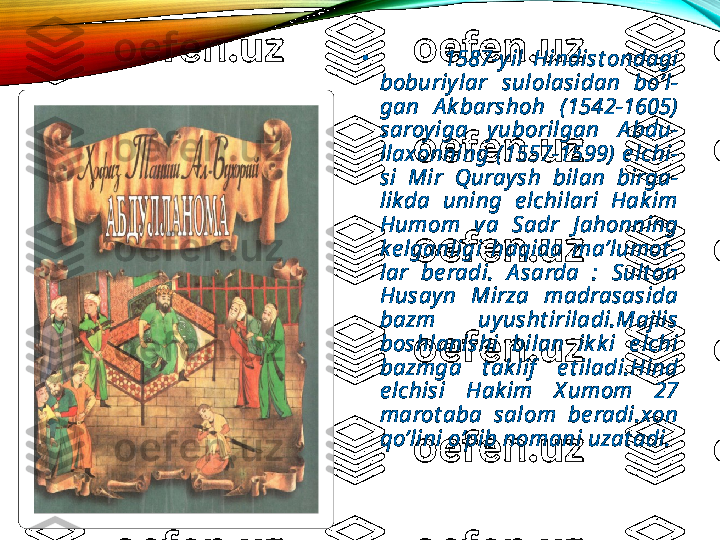 •
              1587-yil  Hindist ondagi 
boburiylar  sulolasidan  bo’l-
gan  A k barshoh  (1542-1605) 
saroyiga  yuborilgan  A bdu-
llaxonning  (1557-1599)  e lchi-
si  Mir  Quraysh  bilan  birga-
likda  uning  e lchilari  Hak im 
Humom  va  Sadr  J ahonning 
ke lganligi  haqida  ma’lumot -
lar  be radi.  A sarda  :  Sult on 
Husayn  Mirza  madrasasida 
bazm  uyusht iriladi.Majlis 
boshlanishi  bilan  ik k i  e lchi 
bazmga  t ak lif   e t iladi.Hind 
e lchisi  Hak im  X umom  27 
marot aba  salom  be radi.xon 
qo’lini o’pib nomani uzat adi.  