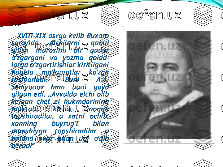           X VI I I -X I X   asrga  ke lib  Buxoro 
saroyida  e lchilarni  qabul 
qilish  marosimi  bir  qadar 
o’zgargani  va  yozma  qoida-
larga o’zgart irishlar k irit ilgani 
haqida  ma’lumot lar  ko’zga 
t ashlanadi.  Buni  A .A . 
Se myonov  ham  buni  qayd 
qilgan  e di.  ,,A vvalda  e lchi  olib 
ke lgan  che t   e l  huk mdorining 
mak t ubi  k ichik   inoqqa 
t opshiradilar,  u  xat ni  ochib, 
xonning  buyrug’I   bilan 
munshiyga  t opshiradilar  u 
baland  ovoz  bilan  uni  o’qib 
be radi”  