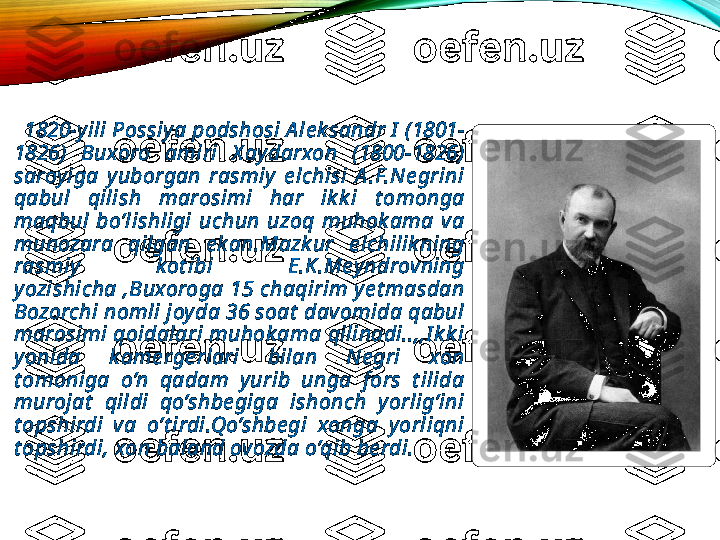 
      1820-y ili Possiy a podshosi A le k sandr I  (1801-
1826)  Buxoro  amiri  X ay darxon  (1800-1826) 
saroy iga  y uborgan  rasmiy   e lchisi  A .F.Ne grini 
qabul  qilish  marosimi  har  ik k i  t omonga 
maqbul  bo’lishligi  uchun  uzoq  muhok ama  va 
munozara  qilgan  e k an.Mazk ur  e lchilik ning 
rasmiy   k ot ibi  E.K.Mey ndrovning 
y ozishicha  ,Buxoroga  15  chaqirim  y e t masdan 
Bozorchi nomli joy da 36 soat  davomida qabul 
marosimi qoidalari muhok ama qilinadi..,,I k k i 
y onida  k ame rge rlari  bilan  Ne gri  xon 
t omoniga  o’n  qadam  y urib  unga  f ors  t ilida 
murojat   qildi  qo’shbe giga  ishonch  y orlig’ini 
t opshirdi  va  o’t irdi.Qo’shbe gi  xonga  y orliqni 
t opshirdi,   xon baland ovozda o’qib be rdi.  