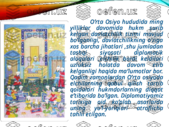                         O’rt a  Osiy o  hududida  ming 
y illik lar  davomida  huk m  surib 
k e lgan  davlat chilik   t izimi  mavjud 
bo’lganligi,  davlat chilik ning  o’ziga 
xos  barcha  jihat lari  ,shu  jumladan 
t ashqi  siy osat i  diplomat ik  
aloqalari  ,e lchilik   bordi  k e ldilari 
uzluk siz  holat da  davom  e t ib 
k e lganligi haqida ma’lumot lar bor. 
Qadim  zamonlardan  O’rt a  osiy oda 
e lchilarning  qabul  qilish  t art ib 
qoidalari  huk mdorlarning  diqqat  
e’t iborida  bo’lgan.  Diplomat iy amiz 
t arixiga  oid  k o’plab  asarlarda 
uning  y o’l-y oriqlari  at rofl icha 
t ahlil e t ilgan.  