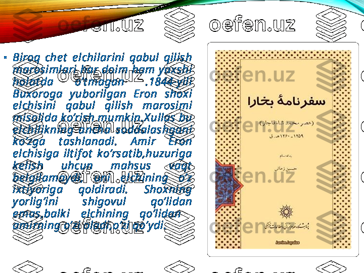 •
Biroq  che t   e lchilarini  qabul  qilish 
marosimlari  har  doim  ham  yaxshi 
holat da  o’t magan  .1844-yili 
Buxoroga  yuborilgan  Eron  shoxi 
e lchisini  qabul  qilish  marosimi 
misolida ko’rish mumk in.X ullas bu 
e lchilik ning  ancha  soddalashgani 
ko’zga  t ashlanadi.  A mir  Eron 
e lchisiga  ilt if ot   k o’rsat ib,huzuriga 
ke lish  uhcun  mahsus  vaqt  
be lgilamaydi,  uni  e lchining  o’z 
ixt iyoriga  qoldiradi.  Shoxning 
yorlig’ini  shigovul  qo’lidan 
e mas,balk i  e lchining  qo’lidan   
amirning o’zi oladi,o’zi qo’ydi.  