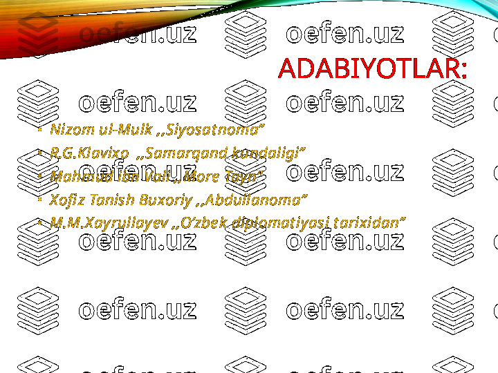 ADABIYOTLAR:
•
Nizom ul-Mulk  ,,Siyosat noma”
•
R.G.K lavixo  ,,Samarqand k undaligi”
•
Mahmud ibn Vali ,,More  Tayn”
•
X ofi z Tanish Buxoriy ,,A bdullanoma”
•
M.M.X ayrullayev ,,O’zbe k  diplomat iyasi t arixidan” 