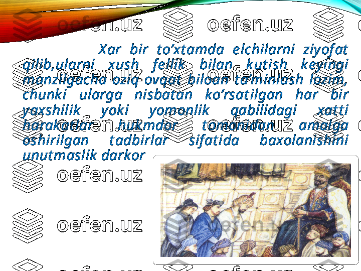                     X ar  bir  t o’xt amda  e lchilarni  ziyof at  
qilib,ularni  xush  f e llik   bilan  k ut ish  k ey ingi 
manzilgacha  oziq  ovqat   biloan  t a’minlash  lozim, 
chunk i  ularga  nisbat an  k o’rsat ilgan  har  bir 
yaxshilik   y ok i  yomonlik   qabilidagi  xat t i 
harak at lar  huk mdor  t omonidan  amalga 
oshirilgan  t adbirlar  sif at ida  baxolanishini 
unut maslik  darkor  