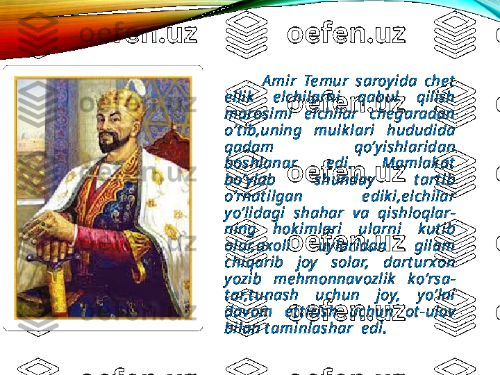               A mir  Te mur  saroyida  che t  
e llik   e lchilarni  qabul  qilish 
marosimi  e lchilar  che garadan 
o’t ib,uning  mulk lari  hududida 
qadam  qo’yishlaridan 
boshlanar  e di.  Mamlak at  
bo’ylab  shunday  t art ib 
o’rnat ilgan  e dik i,e lchilar 
yo’lidagi  shahar  va  qishloqlar-
ning  hok imlari  ularni  k ut ib 
olar,axoli  uylaridan  gilam 
chiqarib  joy  solar,  dart urxon 
yozib  me hmonnavozlik   ko’rsa-
t ar,t unash  uchun  joy,  yo’lni 
davom  e t t irish  uchun  ot -ulov 
bilan t aminlashar  e di.  