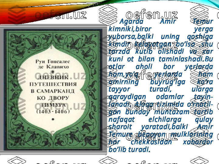   A garda  A mir  Te mur 
k imnik i,biror  y e rga 
yuborsa,balk i  uning  qoshiga 
k imdir  k e lay ot gan  bo’lsa  ,shu 
t arzda  k ut ib  olishadi  va  xar 
k uni  ot   bilan  t aminlashadi.Bu 
ot lar  aholi  bor  y e rlarda 
ham,y o’q  y e rlarda  ham 
amirning  buy rug’iga  k o’ra 
t ay y or  t uradi,  ularga 
qaray digan  odamlar  t ay in-
lanadi.  A loqa  t izimida  o’rnat il-
gan  bunday   munt azam  t art ib 
naf aqat   e lchilarga  qulay  
sharoit   y arat adi,balk i  A mir 
Te mure   be poy on  mulk larining 
har  che k k asidan  xabardor 
bo’lib t uradi.  