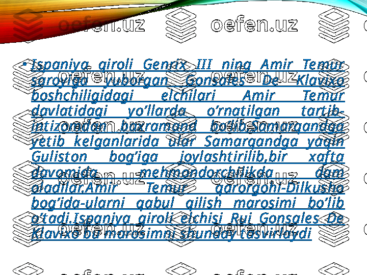 •
I spaniya  qiroli  Ge nrix  I I I   ning  A mir  Te mur 
saroy iga  yuborgan  Gonsale s  De   K lavixo 
boshchiligidagi  e lchilari  A mir  Te mur 
davlat idagi  y o’llarda  o’rnat ilgan  t art ib-
int izomdan  baxramand  bo’lib,Samarqandga 
ye t ib  k e lganlarida  ular  Samarqandga  yaqin 
Gulist on  bog’iga  joylasht irilib,bir  xaf t a 
davomida  me hmondorchilik da  dam 
oladilar.A mir  Te mur  qarorgohi-Dilk usho 
bog’ida-ularni  qabul  qilish  marosimi  bo’lib 
o’t adi.I spaniya  qiroli  e lchisi  Rui  Gonsale s  De  
Klavixo bu marosimni shunday  t asvirlaydi 