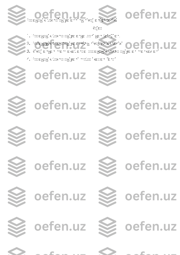 Pedagogik texnologiyalarning rivojlanish tarixi
Reja:
 1. Pedagogik texnologiyalarga berilgan ta’riflar . 
 2. Pedagogik texnologiyalarning rivojlanish tarixi
 3. Rivojlangan mamlakatlarda pedagogik texnologiyalar markazlari 
 4. Pedagogik texnologiyani metodikadan farqi 
     