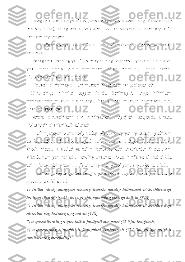 Pedagogik texnologiya o‘quv jarayoni (ya’ni o‘qituvchining o‘quvchining
faoliyati bilan),  uning tarkibi,  vositalari,  usullari  va shakllari  bilan eng ko‘p
darajada bog‘langan. 
        Pedtexnologiya   standartlarni   to‘la   o‘zlashtirishni,   sifat   darajasini
kafolatidir. 
       Pedagogik texnologiya o‘quv jarayonining shunday loyihasini u bir kishi
yoki   biror   ijodiy   guruh   tomonidan   ishlab   chiqiladi,   undan   barcha
o‘qituvchilar foydalana oladilar. 
    O‘quvchi o‘qitilmaydi – uni mustaqil mutolaa qilishga o‘rgatiladi. 
O‘quvchiga   bilimlar   tayyor   holda   berilmaydi,   unga   bilimlarni
manbaalardan   mustaqil   ola   bilishga,   fikrlay   olish,   mustaqil   pozitsiyada   tura
olishga o‘rgatiladi. 
Barcha   o‘quvchilarni   o‘z   qobiliyatlari   ehtiyojlari   darajasida   albatta
o‘zlashtirib olishlari kafolatlanadi. 
         Ta’lim jarayoni zamonaviy pedagogik texnologiyaning asosini, yadrosini
tashkil etadi hamda ta’lim maqsadi, ta’lim mazmuni, o‘quvchi, talaba, ta’lim
shakli,   metod,   vositalari   va   ta’lim   beruvchi   kabi   unsurlardan   iborat   tizim
sifatida   namoyon   bo‘ladi.   Tarkibiy   unsurlar   o‘zaro   birlik   va   aloqadorlikda
ta’lim jarayonining texnologik umumiy mohiyatini yoritishga xizmat qiladi. 
          Ta’lim   jarayoniga   texnologik   yondashuv   quyidagi   asosiy   shartlarga
muvofiq tashkil etiladi: 
1)   ta’lim   olish,   muayyan   nazariy   hamda   amaliy   bilimlarni   o‘zlashtirishga
bo‘lgan ijtimoiy (yoki shaxsiy) ehtiyojlarning yuzaga kelishi (TE); 
2)   ta’lim   olish,   muayyan   nazariy   hamda   amaliy   bilimlarni   o‘zlashtirishga
nisbatan rag‘batning uyg‘onishi (TR); 
3) o‘quvchilarning o‘quv-bilish faoliyati mazmuni (O‘F)ni belgilash; 
4)   o‘quvchining   o‘quvbilish   faoliyatini   boshqarish   (O‘FBni   yo‘lga   qo‘yish
omillarining mavjudligi.  